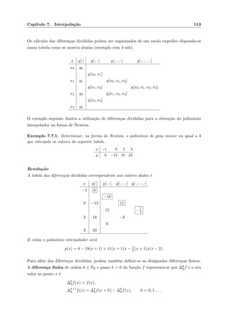 Cap´ıtulo 7. Interpola¸c˜ao 113
Os c´alculos das diferen¸cas divididas podem ser organizados de um modo expedito dispondo-os
numa tabela como se mostra abaixo (exemplo com 4 n´os).
x y[·] y[·, ·] y[·, ·, ·] y[·, ·, ·, ·]
x0 y0
y[x0, x1]
x1 y1 y[x0, x1, x2]
y[x1, x2] y[x0, x1, x2, x3]
x2 y2 y[x1, x2, x3]
y[x2, x3]
x3 y3
O exemplo seguinte ilustra a utiliza¸c˜ao de diferen¸cas divididas para a obten¸c˜ao do polin´omio
interpolador na forma de Newton.
Exemplo 7.7.1. Determinar, na forma de Newton, o polin´omio de grau menor ou igual a 3
que interpola os valores da seguinte tabela.
x −1 0 2 3
y 6 −12 18 24
Resolu¸c˜ao
A tabela das diferen¸cas divididas correspondente aos valores dados ´e
x y[·] y[·, ·] y[·, ·, ·] y[·, ·, ·, ·]
−1 6
−18
0 −12 11
15 −7
2
2 18 −3
6
3 24
E ent˜ao o polin´omio interpolador ser´a
p(x) = 6 − 18(x + 1) + 11(x + 1)x − 7
2 (x + 1)x(x − 2).
Para al´em das diferen¸cas divididas, podem tamb´em deﬁnir-se as designadas diferen¸cas ﬁnitas.
A diferen¸ca ﬁnita de ordem k ∈ N0 e passo h > 0 da fun¸c˜ao f representa-se por ∆k
hf e o seu
valor no ponto x ´e
∆0
hf(x) = f(x),
∆k+1
h f(x) = ∆k
hf(x + h) − ∆k
hf(x), k = 0, 1, . . .
 