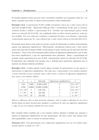 Cap´ıtulo 1. Fundamentos 6
O exemplo seguinte mostra que por vezes ´e necess´ario considerar um majorante maior de ε, de
forma a garantir que todos os valores exactos poss´ıveis est˜ao considerados.
Exemplo 1.3.4. A aproxima¸c˜ao 51.231 ± 0.023 corresponde a dizer que o valor exacto est´a no
intervalo [51.208, 51.254]. Majorando 0.023 por 0.05 e arredondando 51.231 para as d´ecimas,
ser´ıamos levados a utilizar a representa¸c˜ao 51.2. Contudo esta representa¸c˜ao apenas retrata
valores no intervalo [51.15, 51.25], n˜ao englobando todos os valores iniciais poss´ıveis, sendo por
isso inv´alida. Ter-se-ia ent˜ao que considerar o majorante 0.5 para o erro absoluto e representar
a aproxima¸c˜ao apenas por 51, o que indicaria que o valor exacto estaria no intervalo [50.5, 51.5].
O exemplo acima ilustra como pode ser enorme a perda de informa¸c˜ao ao utilizar representa¸c˜oes
apenas com algarismos signiﬁcativos. Efectivamente, inicialmente sabia-se que o valor exacto
estava num intervalo de largura 0.046 e no ﬁm apenas se pode concluir que ele est´a num intervalo
de largura 1. Para evitar estas situa¸c˜oes podem utilizar-se algarismos suplementares, que se sabe
n˜ao serem signiﬁcativos, e que s˜ao representados entre parˆentesis. Assim, a aproxima¸c˜ao do
exemplo acima representar-se-ia por 51.2(3), representando valores no intervalo [51.18, 51.28].
´E importante n˜ao confundir esta nota¸c˜ao com a utilizada para representar algarismos que se
repetem em d´ızimas inﬁnitas peri´odicas!
Exemplo 1.3.5. A tabela seguinte mostra alguns exemplos de aproxima¸c˜oes em que apenas se
representam os algarismos signiﬁcativos. Em cada caso, ´e apresentado o erro m´aximo absoluto,
o menor intervalo em que se garante estar o valor exacto, o n´umero de algarismos signiﬁcativos,
bem como o erro m´aximo relativo.
x∗ ε Intervalo Algarismos signiﬁcativos ε
2.24 0.005 [2.235, 2.245] 3 2.2 × 10−3
2.240 0.0005 [2.2395, 2.2405] 4 2.2 × 10−4
1.5 × 102 5 [145, 155] 2 3.3 × 10−2
1 × 102 50 [50, 150] 1 5 × 10−1
0.1 × 103 50 [50, 150] 1 5 × 10−1
Note-se a diferen¸ca entre as duas primeiras situa¸c˜oes, onde se real¸ca a utiliza¸c˜ao de um zero `a
direita depois do ponto decimal para signiﬁcar a existˆencia de mais um algarismo signiﬁcativo
e, logo, de um erro m´aximo absoluto 10 vezes menor.
Este exemplo ilustra tamb´em que o erro m´aximo relativo diminui `a medida que aumenta o
n´umero de algarismos signiﬁcativos de uma aproxima¸c˜ao. De facto, existe uma rela¸c˜ao entre
estas quantidades, como se mostra no teorema abaixo.
Teorema 1.3.1. Uma aproxima¸c˜ao com n algarismos signiﬁcativos tem um erro relativo apro-
ximado inferior ou igual a 5 × 10−n.
 
