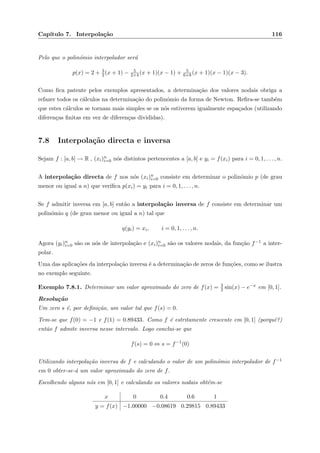 Cap´ıtulo 7. Interpola¸c˜ao 116
Pelo que o polin´omio interpolador ser´a
p(x) = 2 + 3
2(x + 1) − 5
2×4 (x + 1)(x − 1) + 5
6×8 (x + 1)(x − 1)(x − 3).
Como ﬁca patente pelos exemplos apresentados, a determina¸c˜ao dos valores nodais obriga a
refazer todos os c´alculos na determina¸c˜ao do polin´omio da forma de Newton. Reﬁra-se tamb´em
que estes c´alculos se tornam mais simples se os n´os estiverem igualmente espa¸cados (utilizando
diferen¸cas ﬁnitas em vez de diferen¸cas divididas).
7.8 Interpola¸c˜ao directa e inversa
Sejam f : [a, b] → R , (xi)n
i=0 n´os distintos pertencentes a [a, b] e yi = f(xi) para i = 0, 1, . . . , n.
A interpola¸c˜ao directa de f nos n´os (xi)n
i=0 consiste em determinar o polin´omio p (de grau
menor ou igual a n) que veriﬁca p(xi) = yi para i = 0, 1, . . . , n.
Se f admitir inversa em [a, b] ent˜ao a interpola¸c˜ao inversa de f consiste em determinar um
polin´omio q (de grau menor ou igual a n) tal que
q(yi) = xi, i = 0, 1, . . . , n.
Agora (yi)n
i=0 s˜ao os n´os de interpola¸c˜ao e (xi)n
i=0 s˜ao os valores nodais, da fun¸c˜ao f−1 a inter-
polar.
Uma das aplica¸c˜oes da interpola¸c˜ao inversa ´e a determina¸c˜ao de zeros de fun¸c˜oes, como se ilustra
no exemplo seguinte.
Exemplo 7.8.1. Determinar um valor aproximado do zero de f(x) = 3
2 sin(x) − e−x em [0, 1].
Resolu¸c˜ao
Um zero s ´e, por deﬁni¸c˜ao, um valor tal que f(s) = 0.
Tem-se que f(0) = −1 e f(1) = 0.89433. Como f ´e estritamente crescente em [0, 1] (porquˆe?)
ent˜ao f admite inversa nesse intervalo. Logo conclui-se que
f(s) = 0 ⇔ s = f−1
(0)
Utilizando interpola¸c˜ao inversa de f e calculando o valor de um polin´omio interpolador de f−1
em 0 obter-se-´a um valor aproximado do zero de f.
Escolhendo alguns n´os em [0, 1] e calculando os valores nodais obt´em-se
x 0 0.4 0.6 1
y = f(x) −1.00000 −0.08619 0.29815 0.89433
 