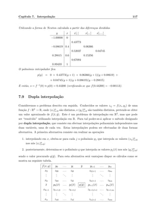 Cap´ıtulo 7. Interpola¸c˜ao 117
Utilizando a forma de Newton calculada a partir das diferen¸cas divididas
y x x[, ] x[, , ] x[, , , ]
−1.00000 0
0.43773
−0.08619 0.4 0.06366
0.52037 0.04745
0.28815 0.6 0.15356
0.67094
0.89433 1
O polin´omio interpolador ﬁca
p(y) = 0 + 0.43773(y + 1) + 0.06366(y + 1)(y + 0.08619) +
+ 0.04745(y + 1)(y + 0.08619)(y − 0.28815)
E ent˜ao, s = f−1(0) ≈ p(0) = 0.44200 (veriﬁcando-se que f(0.44200) = −0.00113).
7.9 Dupla interpola¸c˜ao
Consideremos o problema descrito em seguida. Conhecidos os valores zij = f(xi, yj) de uma
fun¸c˜ao f : R2 → R, onde (xi)n
i=0 s˜ao distintos, e (yj)m
i=0 s˜ao tamb´em distintos, pretende-se obter
um valor aproximado de f(¯x, ¯y). Este ´e um problema de interpola¸c˜ao em R2, mas que pode
ser “resolvido” utilizando interpola¸c˜ao em R. Para tal poder-se-´a aplicar o m´etodo designado
por dupla interpola¸c˜ao, que consiste em efectuar interpola¸c˜oes polinomiais independentes nas
duas vari´aveis, uma de cada vez. Estas interpola¸c˜oes podem ser efectuadas de duas formas
alternativa. A primeira alternativa consiste em realizar as opera¸c˜oes
1. interpolando em x, obt´em-se para cada j o polin´omio pj que interpola os valores (zij)n
i=0
nos n´os (xi)n
i=0;
2. posteriormente, determina-se o polin´omio q que interpola os valores pj(¯x) nos n´os (yj)m
j=0;
sendo o valor procurado q(¯y). Para esta alternativa ser´a vantajoso dispor os c´alculos como se
mostra na seguinte tabela.
f(x, y) y0 . . . yl ¯y yl+1 . . . ym
x0 z00 . . . z0l z0,l+1 . . . z0m
...
...
...
...
...
...
...
xk zk0 . . . zkl zk,l+1 . . . zkm
¯x p0(¯x) . . . pl(¯x) q(¯y) pl+1(¯x) . . . pm(¯x)
xk+1 zk+1,0 . . . zk+1,l zk+1,l+1 . . . zk+1,m
...
...
...
...
...
...
...
xn zn0 . . . znl zn,l+1 . . . znm
 