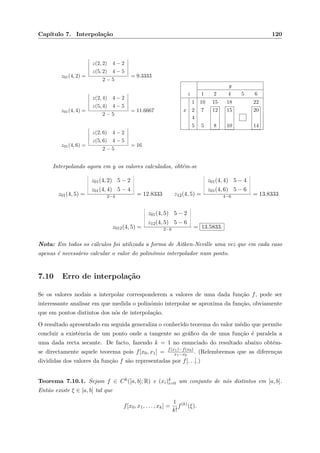 Cap´ıtulo 7. Interpola¸c˜ao 120
z01(4, 2) =
z(2, 2) 4 − 2
z(5, 2) 4 − 5
2 − 5
= 9.3333
z01(4, 4) =
z(2, 4) 4 − 2
z(5, 4) 4 − 5
2 − 5
= 11.6667
z01(4, 6) =
z(2, 6) 4 − 2
z(5, 6) 4 − 5
2 − 5
= 16
y
z 1 2 4 5 6
1 10 15 18 22
x 2 7 12 15 20
4
5 5 8 10 14
Interpolando agora em y os valores calculados, obt´em-se
z01(4, 5) =
¬
¬
¬
¬
¬
¬
¬
z01(4, 2) 5 − 2
z01(4, 4) 5 − 4
¬
¬
¬
¬
¬
¬
¬
2−4 = 12.8333 z12(4, 5) =
¬
¬
¬
¬
¬
¬
¬
z01(4, 4) 5 − 4
z01(4, 6) 5 − 6
¬
¬
¬
¬
¬
¬
¬
4−6 = 13.8333
z012(4, 5) =
¬
¬
¬
¬
¬
¬
¬
z01(4, 5) 5 − 2
z12(4, 5) 5 − 6
¬
¬
¬
¬
¬
¬
¬
2−6 = 13.5833.
Nota: Em todos os c´alculos foi utilizada a forma de Aitken-Neville uma vez que em cada caso
apenas ´e necess´ario calcular o valor do polin´omio interpolador num ponto.
7.10 Erro de interpola¸c˜ao
Se os valores nodais a interpolar corresponderem a valores de uma dada fun¸c˜ao f, pode ser
interessante analisar em que medida o polin´omio interpolar se aproxima da fun¸c˜ao, obviamente
que em pontos distintos dos n´os de interpola¸c˜ao.
O resultado apresentado em seguida generaliza o conhecido teorema do valor m´edio que permite
concluir a existˆencia de um ponto onde a tangente ao gr´aﬁco da de uma fun¸c˜ao ´e paralela a
uma dada recta secante. De facto, fazendo k = 1 no enunciado do resultado abaixo obt´em-
se directamente aquele teorema pois f[x0, x1] = f(x1)−f(x0)
x1−x0
. (Relembremos que as diferen¸cas
divididas dos valores da fun¸c˜ao f s˜ao representadas por f[. . .].)
Teorema 7.10.1. Sejam f ∈ Ck([a, b]; R) e (xi)k
i=0 um conjunto de n´os distintos em [a, b].
Ent˜ao existe ξ ∈ [a, b] tal que
f[x0, x1, . . . , xk] =
1
k!
f(k)
(ξ).
 