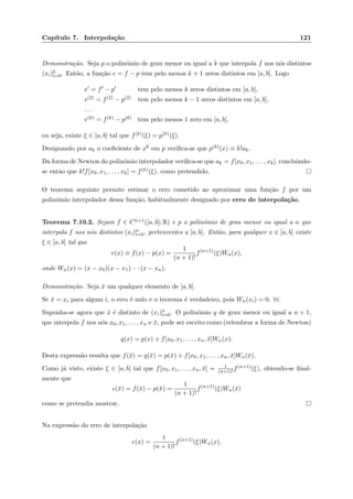 Cap´ıtulo 7. Interpola¸c˜ao 121
Demonstra¸c˜ao. Seja p o polin´omio de grau menor ou igual a k que interpola f nos n´os distintos
(xi)k
i=0. Ent˜ao, a fun¸c˜ao e = f − p tem pelo menos k + 1 zeros distintos em [a, b]. Logo
e = f − p tem pelo menos k zeros distintos em [a, b],
e(2) = f(2) − p(2) tem pelo menos k − 1 zeros distintos em [a, b],
. . .
e(k) = f(k) − p(k) tem pelo menos 1 zero em [a, b],
ou seja, existe ξ ∈ [a, b] tal que f(k)(ξ) = p(k)(ξ).
Designando por ak o coeﬁciente de xk em p veriﬁca-se que p(k)(x) ≡ k!ak.
Da forma de Newton do polin´omio interpolador veriﬁca-se que ak = f[x0, x1, . . . , xk], concluindo-
se ent˜ao que k!f[x0, x1, . . . , xk] = f(k)(ξ), como pretendido.
O teorema seguinte permite estimar o erro cometido ao aproximar uma fun¸c˜ao f por um
polin´omio interpolador dessa fun¸c˜ao, habitualmente designado por erro de interpola¸c˜ao.
Teorema 7.10.2. Sejam f ∈ Cn+1([a, b]; R) e p o polin´omio de grau menor ou igual a n que
interpola f nos n´os distintos (xi)n
i=0, pertencentes a [a, b]. Ent˜ao, para qualquer x ∈ [a, b] existe
ξ ∈ [a, b] tal que
e(x) ≡ f(x) − p(x) =
1
(n + 1)!
f(n+1)
(ξ)Wn(x),
onde Wn(x) = (x − x0)(x − x1) · · · (x − xn).
Demonstra¸c˜ao. Seja ¯x um qualquer elemento de [a, b].
Se ¯x = xi para algum i, o erro ´e nulo e o teorema ´e verdadeiro, pois Wn(xi) = 0, ∀i.
Suponha-se agora que ¯x ´e distinto de (xi)n
i=0. O polin´omio q de grau menor ou igual a n + 1,
que interpola f nos n´os x0, x1, . . . , xn e ¯x, pode ser escrito como (relembrar a forma de Newton)
q(x) = p(x) + f[x0, x1, . . . , xn, ¯x]Wn(x).
Desta express˜ao resulta que f(¯x) = q(¯x) = p(¯x) + f[x0, x1, . . . , xn, ¯x]Wn(¯x).
Como j´a visto, existe ξ ∈ [a, b] tal que f[x0, x1, . . . , xn, ¯x] = 1
(n+1)! f(n+1)(ξ), obtendo-se ﬁnal-
mente que
e(¯x) = f(¯x) − p(¯x) =
1
(n + 1)!
f(n+1)
(ξ)Wn(¯x)
como se pretendia mostrar.
Na express˜ao do erro de interpola¸c˜ao
e(x) =
1
(n + 1)!
f(n+1)
(ξ)Wn(x),
 