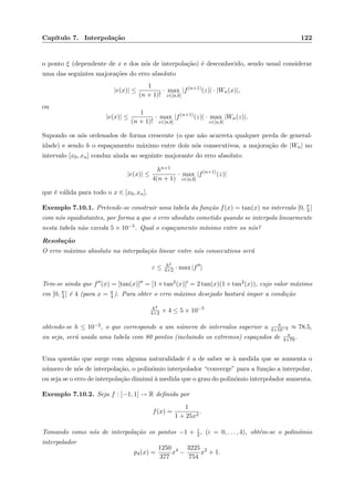Cap´ıtulo 7. Interpola¸c˜ao 122
o ponto ξ (dependente de x e dos n´os de interpola¸c˜ao) ´e desconhecido, sendo usual considerar
uma das seguintes majora¸c˜oes do erro absoluto
|e(x)| ≤
1
(n + 1)!
· max
z∈[a,b]
|f(n+1)
(z)| · |Wn(x)|,
ou
|e(x)| ≤
1
(n + 1)!
· max
z∈[a,b]
|f(n+1)
(z)| · max
z∈[a,b]
|Wn(z)|.
Supondo os n´os ordenados de forma crescente (o que n˜ao acarreta qualquer perda de general-
idade) e sendo h o espa¸camento m´aximo entre dois n´os consecutivos, a majora¸c˜ao de |Wn| no
intervalo [x0, xn] conduz ainda ao seguinte majorante do erro absoluto
|e(x)| ≤
hn+1
4(n + 1)
· max
z∈[a,b]
|f(n+1)
(z)|
que ´e v´alida para todo o x ∈ [x0, xn].
Exemplo 7.10.1. Pretende-se construir uma tabela da fun¸c˜ao f(x) = tan(x) no intervalo [0, π
4 ]
com n´os equidistantes, por forma a que o erro absoluto cometido quando se interpola linearmente
nesta tabela n˜ao exceda 5 × 10−5. Qual o espa¸camento m´ınimo entre os n´os?
Resolu¸c˜ao
O erro m´aximo absoluto na interpola¸c˜ao linear entre n´os consecutivos ser´a
ε ≤ h2
4×2 · max |f |
Tem-se ainda que f (x) = [tan(x)] = [1 + tan2(x)] = 2 tan(x)(1 + tan2(x)), cujo valor m´aximo
em [0, π
4 ] ´e 4 (para x = π
4 ). Para obter o erro m´aximo desejado bastar´a impor a condi¸c˜ao
h2
4×2 × 4 ≤ 5 × 10−5
obtendo-se h ≤ 10−2, o que corresponde a um n´umero de intervalos superior a π
4×10−2 ≈ 78.5,
ou seja, ser´a usada uma tabela com 80 pontos (incluindo os extremos) espa¸cados de π
4×79 .
Uma quest˜ao que surge com alguma naturalidade ´e a de saber se `a medida que se aumenta o
n´umero de n´os de interpola¸c˜ao, o polin´omio interpolador “converge” para a fun¸c˜ao a interpolar,
ou seja se o erro de interpola¸c˜ao diminui `a medida que o grau do polin´omio interpolador aumenta.
Exemplo 7.10.2. Seja f : [−1, 1] → R deﬁnida por
f(x) =
1
1 + 25x2
.
Tomando como n´os de interpola¸c˜ao os pontos −1 + i
2, (i = 0, . . . , 4), obt´em-se o polin´omio
interpolador
p4(x) =
1250
377
x4
−
3225
754
x2
+ 1.
 