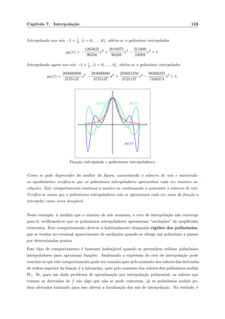 Cap´ıtulo 7. Interpola¸c˜ao 123
Interpolando nos n´os −1 + i
3, (i = 0, . . . , 6), obt´em-se o polin´omio interpolador
p6(x) = −
1265625
96356
x6
+
2019375
96356
x4
−
211600
24089
x2
+ 1.
Interpolando agora nos n´os −1 + i
4 , (i = 0, . . . , 8), obt´em-se o polin´omio interpolador
p8(x) =
200000000
3725137
x8
−
383000000
3725137
x6
+
228601250
3725137
x4
−
98366225
7450274
x2
+ 1.
p4(x) p6(x)
p8(x)
Fun¸c˜ao interpolada e polin´omios interpoladores.
Como se pode depreender da an´alise da ﬁgura, aumentando o n´umero de n´os e mantendo-
os equidistantes veriﬁca-se que os polin´omios interpoladores apresentam cada vez maiores os-
cila¸c˜oes. Este comportamento continua a manter-se continuando a aumentar o n´umero de n´os.
Veriﬁca-se assim que o polin´omios interpoladores n˜ao se aproximam cada vez mais da fun¸c˜ao a
interpolar como seria desej´avel.
Neste exemplo, `a medida que o n´umero de n´os aumenta, o erro de interpola¸c˜ao n˜ao converge
para 0, veriﬁcando-se que os polin´omios interpoladores apresentam “oscila¸c˜oes” de amplitudes
crescentes. Este comportamento deve-se `a habitualmente designada rigidez dos polin´omios,
que se traduz no eventual aparecimento de oscila¸c˜oes quando se obriga um polin´omio a passar
por determinados pontos.
Este tipo de comportamento ´e bastante indesej´avel quando se pretendem utilizar polin´omios
interpoladores para aproximar fun¸c˜oes. Analisando a express˜ao do erro de interpola¸c˜ao pode
concluir-se que este comportamento pode ser causado quer pelo aumento dos valores das derivadas
de ordem superior da fun¸c˜ao f a interpolar, quer pelo aumento dos valores dos polin´omios nodais
Wi. Se, para um dado problema de aproxima¸c˜ao por interpola¸c˜ao polinomial, os valores que
tomam as derivadas de f s˜ao algo que n˜ao se pode contornar, j´a os polin´omios nodais po-
dem alterados bastando para isso alterar a localiza¸c˜ao dos n´os de interpola¸c˜ao. Na verdade, ´e
 