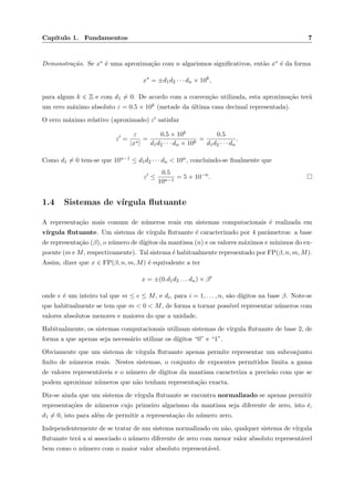 Cap´ıtulo 1. Fundamentos 7
Demonstra¸c˜ao. Se x∗ ´e uma aproxima¸c˜ao com n algarismos signiﬁcativos, ent˜ao x∗ ´e da forma
x∗
= ±d1d2 · · · dn × 10k
,
para algum k ∈ Z e com d1 = 0. De acordo com a conven¸c˜ao utilizada, esta aproxima¸c˜ao ter´a
um erro m´aximo absoluto ε = 0.5 × 10k (metade da ´ultima casa decimal representada).
O erro m´aximo relativo (aproximado) ε satisfaz
ε =
ε
|x∗|
=
0.5 × 10k
d1d2 · · · dn × 10k
=
0.5
d1d2 · · · dn
.
Como d1 = 0 tem-se que 10n−1 ≤ d1d2 · · · dn < 10n, concluindo-se ﬁnalmente que
ε ≤
0.5
10n−1
= 5 × 10−n
.
1.4 Sistemas de v´ırgula ﬂutuante
A representa¸c˜ao mais comum de n´umeros reais em sistemas computacionais ´e realizada em
v´ırgula ﬂutuante. Um sistema de v´ırgula ﬂutuante ´e caracterizado por 4 parˆametros: a base
de representa¸c˜ao (β), o n´umero de d´ıgitos da mantissa (n) e os valores m´aximos e m´ınimos do ex-
poente (m e M, respectivamente). Tal sistema ´e habitualmente representado por FP(β, n, m, M).
Assim, dizer que x ∈ FP(β, n, m, M) ´e equivalente a ter
x = ±(0.d1d2 . . . dn) × βe
onde e ´e um inteiro tal que m ≤ e ≤ M, e di, para i = 1, . . . , n, s˜ao d´ıgitos na base β. Note-se
que habitualmente se tem que m < 0 < M, de forma a tornar poss´ıvel representar n´umeros com
valores absolutos menores e maiores do que a unidade.
Habitualmente, os sistemas computacionais utilizam sistemas de v´ırgula ﬂutuante de base 2, de
forma a que apenas seja necess´ario utilizar os d´ıgitos “0” e “1”.
Obviamente que um sistema de v´ırgula ﬂutuante apenas permite representar um subconjunto
ﬁnito de n´umeros reais. Nestes sistemas, o conjunto de expoentes permitidos limita a gama
de valores represent´aveis e o n´umero de d´ıgitos da mantissa caracteriza a precis˜ao com que se
podem aproximar n´umeros que n˜ao tenham representa¸c˜ao exacta.
Diz-se ainda que um sistema de v´ırgula ﬂutuante se encontra normalizado se apenas permitir
representa¸c˜oes de n´umeros cujo primeiro algarismo da mantissa seja diferente de zero, isto ´e,
d1 = 0, isto para al´em de permitir a representa¸c˜ao do n´umero zero.
Independentemente de se tratar de um sistema normalizado ou n˜ao, qualquer sistema de v´ırgula
ﬂutuante ter´a a si associado o n´umero diferente de zero com menor valor absoluto represent´avel
bem como o n´umero com o maior valor absoluto represent´avel.
 