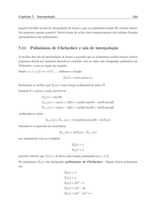 Cap´ıtulo 7. Interpola¸c˜ao 124
poss´ıvel escolher os n´os de interpola¸c˜ao de forma a que os polin´omios nodais Wi tomem valores
t˜ao pequenos quanto poss´ıvel. Outra forma de evitar este comportamento ser´a utilizar fun¸c˜oes
interpoladoras n˜ao polinomiais.
7.11 Polin´omios de Chebyshev e n´os de interpola¸c˜ao
A escolha dos n´os de interpola¸c˜ao de forma a garantir que os polin´omios nodais tomam valores
pequenos dever´a ser realizada fazendo-os coincidir com as ra´ızes dos designados polin´omios de
Chebyshev, como se exp˜oe em seguida.
Sendo x ∈ [−1, 1] e n = 0, 1, . . ., deﬁna-se a fun¸c˜ao
Tn(x) = cos(n arccos x).
Facilmente se veriﬁca que Tn(x) ´e uma fun¸c˜ao polinomial de grau n!!
Fazendo θ = arccos x pode escrever-se
Tn(x) = cos(nθ)
Tn+1(x) = cos((n + 1)θ)) = cos(θ) cos(nθ) − sin(θ) sin(nθ)
Tn−1(x) = cos((n − 1)θ)) = cos(θ) cos(nθ) + sin(θ) sin(nθ)
veriﬁcando-se ent˜ao
Tn+1(x) + Tn−1(x) = 2 cos(theta) cos(nθ) = 2xTn(x)
obtendo-se a express˜ao de recorrˆencia
Tn+1(x) = 2xTn(x) − Tn−1(x)
que juntamente com as condi¸c˜oes
T0(x) = 1
T1(x) = x
permite concluir que Tn(x) ´e de facto uma fun¸c˜ao polinomial em [−1, 1].
Os polin´omios Tn(x) s˜ao designados polin´omios de Chebyshev. Alguns destes polin´omios
s˜ao
T0(x) = 1
T1(x) = x
T2(x) = 2x2
− 1
T3(x) = 4x3
− 3x
T4(x) = 8x4
− 8x2
+ 1
 