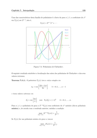 Cap´ıtulo 7. Interpola¸c˜ao 125
Uma das caracter´ısticas desta fam´ılia de polin´omios ´e o facto de para n ≥ 1, o coeﬁciente de xn
em Tn(x) ser 2n−1, isto ´e,
Tn(x) = 2n−1
xn
+ · · ·
1−1 x
T1(x)
T2(x)
T3(x)
T4(x)
Figura 7.5: Polin´omios de Chebyshev.
O seguinte resultado estabelece a localiza¸c˜ao das ra´ızes dos polin´omios de Chebyshev e dos seus
valores extremos.
Teorema 7.11.1. O polin´omio Tn(x) tem n ra´ızes simples em
¯xk = cos
(2k + 1)π
2n
k = 0, 1, . . . , n − 1
e toma valores extremos em
¯xk = cos
kπ
n
com Tn(¯xk) = (−1)k
k = 0, 1, . . . , n.
Para n ≥ 1, o polin´omio de grau n 21−nTn(x) tem coeﬁciente de xn unit´ario (diz-se polin´omio
m´onico) e, de acordo com o resultado anterior, satisfaz a condi¸c˜ao
max
x∈[−1,1]
|21−n
Tn(x)| =
1
2n−1
.
Se Pn(x) for um polin´omio m´onico de grau n, tem-se
max
x∈[−1,1]
|Pn(x)| ≥
1
2n−1
.
 
