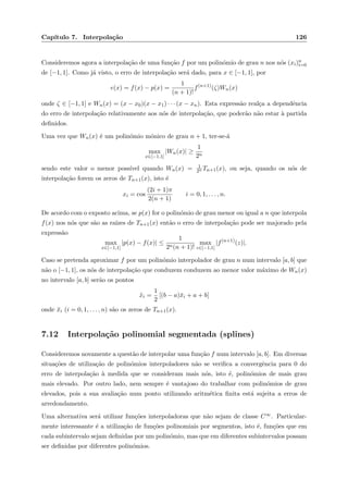 Cap´ıtulo 7. Interpola¸c˜ao 126
Consideremos agora a interpola¸c˜ao de uma fun¸c˜ao f por um polin´omio de grau n nos n´os (xi)n
i=0
de [−1, 1]. Como j´a visto, o erro de interpola¸c˜ao ser´a dado, para x ∈ [−1, 1], por
e(x) = f(x) − p(x) =
1
(n + 1)!
f(n+1)
(ζ)Wn(x)
onde ζ ∈ [−1, 1] e Wn(x) = (x − x0)(x − x1) · · · (x − xn). Esta express˜ao real¸ca a dependˆencia
do erro de interpola¸c˜ao relativamente aos n´os de interpola¸c˜ao, que poder˜ao n˜ao estar `a partida
deﬁnidos.
Uma vez que Wn(x) ´e um polin´omio m´onico de grau n + 1, ter-se-´a
max
x∈[−1,1]
|Wn(x)| ≥
1
2n
sendo este valor o menor poss´ıvel quando Wn(x) = 1
2n Tn+1(x), ou seja, quando os n´os de
interpola¸c˜ao forem os zeros de Tn+1(x), isto ´e
xi = cos
(2i + 1)π
2(n + 1)
i = 0, 1, . . . , n.
De acordo com o exposto acima, se p(x) for o polin´omio de grau menor ou igual a n que interpola
f(x) nos n´os que s˜ao as ra´ızes de Tn+1(x) ent˜ao o erro de interpola¸c˜ao pode ser majorado pela
express˜ao
max
x∈[−1,1]
|p(x) − f(x)| ≤
1
2n(n + 1)!
max
z∈[−1,1]
|f(n+1)
(z)|.
Caso se pretenda aproximar f por um polin´omio interpolador de grau n num intervalo [a, b] que
n˜ao o [−1, 1], os n´os de interpola¸c˜ao que conduzem conduzem ao menor valor m´aximo de Wn(x)
no intervalo [a, b] ser˜ao os pontos
˜xi =
1
2
[(b − a)¯xi + a + b]
onde ¯xi (i = 0, 1, . . . , n) s˜ao os zeros de Tn+1(x).
7.12 Interpola¸c˜ao polinomial segmentada (splines)
Consideremos novamente a quest˜ao de interpolar uma fun¸c˜ao f num intervalo [a, b]. Em diversas
situa¸c˜oes de utiliza¸c˜ao de polin´omios interpoladores n˜ao se veriﬁca a convergˆencia para 0 do
erro de interpola¸c˜ao `a medida que se consideram mais n´os, isto ´e, polin´omios de mais grau
mais elevado. Por outro lado, nem sempre ´e vantajoso do trabalhar com polin´omios de grau
elevados, pois a sua avalia¸c˜ao num ponto utilizando aritm´etica ﬁnita est´a sujeita a erros de
arredondamento.
Uma alternativa ser´a utilizar fun¸c˜oes interpoladoras que n˜ao sejam de classe C∞. Particular-
mente interessante ´e a utiliza¸c˜ao de fun¸c˜oes polinomiais por segmentos, isto ´e, fun¸c˜oes que em
cada subintervalo sejam deﬁnidas por um polin´omio, mas que em diferentes subintervalos possam
ser deﬁnidas por diferentes polin´omios.
 
