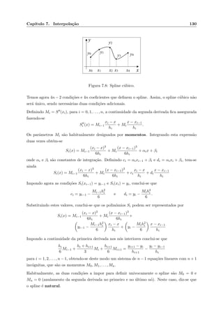 Cap´ıtulo 7. Interpola¸c˜ao 130
xx0 x1 x2 x3 x4
y0 y1
y2
y3 y4
y
Figura 7.8: Spline c´ubico.
Temos agora 4n − 2 condi¸c˜oes e 4n coeﬁcientes que deﬁnem o spline. Assim, o spline c´ubico n˜ao
ser´a ´unico, sendo necess´arias duas condi¸c˜oes adicionais.
Deﬁnindo Mi = S (xi), para i = 0, 1, . . . , n, a continuidade da segunda derivada ﬁca assegurada
fazendo-se
Si (x) = Mi−1
xi − x
hi
+ Mi
x − xi−1
hi
.
Os parˆametros Mi s˜ao habitualmente designados por momentos. Integrando esta express˜ao
duas vezes obt´em-se
Si(x) = Mi−1
(xi − x)3
6hi
+ Mi
(x − xi−1)3
6hi
+ αix + βi
onde αi e βi s˜ao constantes de integra¸c˜ao. Deﬁnindo ci = αixi−1 + βi e di = αixi + βi, tem-se
ainda
Si(x) = Mi−1
(xi − x)3
6hi
+ Mi
(x − xi−1)3
6hi
+ ci
xi − x
hi
+ di
x − xi−1
hi
Impondo agora as condi¸c˜oes Si(xi−1) = yi−1 e Si(xi) = yi, conclui-se que
ci = yi−1 −
Mi−1h2
i
6
e di = yi −
Mih2
i
6
.
Substituindo estes valores, conclui-se que os polin´omios Si podem ser representados por
Si(x) = Mi−1
(xi − x)3
6hi
+ Mi
(x − xi−1)3
6hi
+
yi−1 −
Mi−1h2
i
6
xi − x
hi
+ yi −
Mih2
i
6
x − xi−1
hi
Impondo a continuidade da primeira derivada nos n´os interiores conclui-se que
hi
6
Mi−1 +
hi + hi+1
3
Mi +
hi+1
6
Mi+1 =
yi+1 − yi
hi+1
−
yi − yi−1
hi
para i = 1, 2, . . . , n − 1, obtendo-se deste modo um sistema de n − 1 equa¸c˜oes lineares com n + 1
inc´ognitas, que s˜ao os momentos M0, M1, . . . , Mn.
Habitualmente, as duas condi¸c˜oes a impor para deﬁnir univocamente o spline s˜ao M0 = 0 e
Mn = 0 (anulamento da segunda derivada no primeiro e no ´ultimo n´o). Neste caso, diz-se que
o spline ´e natural.
 