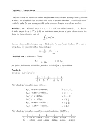 Cap´ıtulo 7. Interpola¸c˜ao 131
Os splines c´ubicos s˜ao bastante utilizados como fun¸c˜oes interpoladoras. Tendo por base polin´omios
de grau 3 s˜ao fun¸c˜oes de f´acil avalia¸c˜ao num ponto e tamb´em garantem a continuidade da se-
gunda derivada. `As suas propriedades h´a ainda a juntar a descrita no resultado seguinte.
Teorema 7.12.1. Sejam os n´os a = x0 < · · · < xn = b e os valores nodais y0, . . . , yn. Ent˜ao,
de todas as fun¸c˜oes g ∈ C2([a, b]; R) que interpolam estes pontos, o spline c´ubico natural ´e a
´unica que torna m´ınimo o valor de
b
a
[g (x)]2
dx.
Caso os valores nodais obede¸cam a yi = f(xi), onde f ´e uma fun¸c˜ao de classe C4, o erro de
interpola¸c˜ao por um spline c´ubico ´e majorado por
|e| ≤
5
384
· |f(4)
|
max
· h4
.
Exemplo 7.12.1. Interpolar a fun¸c˜ao
f(x) =
1
1 + 25x2
x ∈ [−1, 1]
por splines polinomiais, utilizando 7 pontos do intervalo [−1, 1] equidistantes.
Resolu¸c˜ao
Os valores a interpolar ser˜ao
x −1 −2
3 −1
3 0 1
3
2
3 1
y 1
26
9
109
9
34 1 9
34
9
109
1
26
Interpolando por um spline linear obt´em-se
S1(x) = 0.17078 + 0.13232x, x ∈ [−1, −2
3]
S2(x) = 0.44684 + 0.54641x, x ∈ [−2
3, −1
3]
S3(x) = 1 + 2.20588x, x ∈ [−1
3, 0]
S4(x) = 1 − 2.20588x, x ∈ [0, 1
3]
S5(x) = 0.44684 − 0.54641x, x ∈ [1
3, 2
3]
S6(x) = 0.17078 − 0.13232x, x ∈ [2
3, 1]
Interpolando por um spline quadr´atico (e considerando m0 = 0) obt´em-se
i 0 1 3 2 4 5 6
mi 0 0.26464 0.82818 3.58359 −7.99535 6.90253 −7.16717
Mi − 0.79393 1.69061 8.26622 −34.73681 44.69364 −42.20910
 