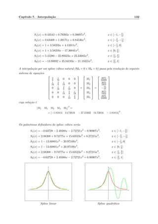 Cap´ıtulo 7. Interpola¸c˜ao 132
S1(x) = 0.43543 + 0.79393x + 0.39697x2
, x ∈ [−1, −2
3]
S2(x) = 0.63469 + 1.39171x + 0.84530x2
, x ∈ [−2
3, −1
3]
S3(x) = 1 + 3.58359x + 4.13311x2
, x ∈ [−1
3, 0]
S4(x) = 1 + 3.58359x − 17.36841x2
, x ∈ [0, 1
3]
S5(x) = 5.41280 − 22.89323x + 22.34682x2
, x ∈ [1
3, 2
3]
S6(x) = −13.89892 + 35.04193x − 21.10455x2
, x ∈ [2
3, 1]
A interpola¸c˜ao por um spline c´ubico natural (M0 = 0 e M6 = 0) passa pela resolu¸c˜ao do seguinte
sistema de equa¸c˜oes









2
9
1
18 0 0 0
1
18
2
9
1
18 0 0
0 1
18
2
9
1
18 0
0 0 1
18
2
9
1
18
0 0 0 1
18
2
9









×









M1
M2
M3
M4
M5









=









9975
24089
3075
1853
−75
17
3075
1853
9975
24089









cuja solu¸c˜ao ´e
[M1 M2 M3 M4 M5]
T
=
= [−1.81814 14.72616 − 27.21602 14.72616 − 1.81814]
T
.
Os polin´omios deﬁnidores do spline c´ubico ser˜ao
S1(x) = −0.63728 − 2.49388x − 2.72721x2
− 0.90907x3
, x ∈ [−1, −2
3]
S2(x) = 2.08308 + 9.74775x + 15.63523x2
+ 8.27215x3
, x ∈ [−2
3, −1
3]
S3(x) = 1 − 13.60801x2
− 20.97109x3
, x ∈ [−1
3, 0]
S4(x) = 1 − 13.60801x2
+ 20.97109x3
, x ∈ [0, 1
3]
S5(x) = 2.08308 − 9.74775x + 15.63523x2
− 8.27215x3
, x ∈ [1
3, 2
3]
S6(x) = −0.63728 + 2.49388x − 2.72721x2
+ 0.90907x3
, x ∈ [2
3, 1]
Spline linear Spline quadr´atico
 