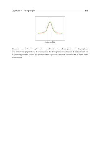 Cap´ıtulo 7. Interpola¸c˜ao 133
Spline c´ubico
Como se pode veriﬁcar, os splines linear e c´ubico constituem boas aproxima¸c˜oes da fun¸c˜ao f,
este ´ultimo com propriedades de continuidade das duas primeiras derivadas. ´E de relembrar que
a aproxima¸c˜ao desta fun¸c˜ao por polin´omios interpoladores em n´os equidistantes se torna muito
problem´atica.
 