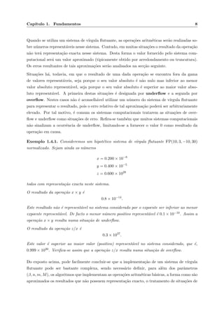 Cap´ıtulo 1. Fundamentos 8
Quando se utiliza um sistema de v´ırgula ﬂutuante, as opera¸c˜oes aritm´eticas ser˜ao realizadas so-
bre n´umeros represent´aveis nesse sistema. Contudo, em muitas situa¸c˜oes o resultado da opera¸c˜ao
n˜ao ter´a representa¸c˜ao exacta nesse sistema. Desta forma o valor fornecido pelo sistema com-
putacional ser´a um valor aproximado (tipicamente obtido por arredondamento ou truncatura).
Os erros resultantes de tais aproxima¸c˜oes ser˜ao analisados na sec¸c˜ao seguinte.
Situa¸c˜oes h´a, todavia, em que o resultado de uma dada opera¸c˜ao se encontra fora da gama
de valores represent´aveis, seja porque o seu valor absoluto ´e n˜ao nulo mas inferior ao menor
valor absoluto represent´avel, seja porque o seu valor absoluto ´e superior ao maior valor abso-
luto represent´avel. A primeira destas situa¸c˜oes ´e designada por underﬂow e a segunda por
overﬂow. Nestes casos n˜ao ´e aconselh´avel utilizar um n´umero do sistema de v´ırgula ﬂutuante
para representar o resultado, pois o erro relativo de tal aproxima¸c˜ao poder´a ser arbitrariamente
elevado. Por tal motivo, ´e comum os sistemas computacionais tratarem as situa¸c˜oes de over-
ﬂow e underﬂow como situa¸c˜oes de erro. Reﬁra-se tamb´em que muitos sistemas computacionais
n˜ao sinalizam a ocorrˆencia de underﬂow, limitando-se a fornecer o valor 0 como resultado da
opera¸c˜ao em causa.
Exemplo 1.4.1. Consideremos um hipot´etico sistema de v´ırgula ﬂutuante FP(10, 3, −10, 30)
normalizado. Sejam ainda os n´umeros
x = 0.200 × 10−8
y = 0.400 × 10−5
z = 0.600 × 1028
todos com representa¸c˜ao exacta neste sistema.
O resultado da opera¸c˜ao x × y ´e
0.8 × 10−14
.
Este resultado n˜ao ´e represent´avel no sistema considerado por o expoente ser inferior ao menor
expoente represent´avel. De facto o menor n´umero positivo represent´avel ´e 0.1 × 10−10. Assim a
opera¸c˜ao x × y resulta numa situa¸c˜ao de underﬂow.
O resultado da opera¸c˜ao z/x ´e
0.3 × 1037
.
Este valor ´e superior ao maior valor (positivo) represent´avel no sistema considerado, que ´e,
0.999 × 1030. Veriﬁca-se assim que a opera¸c˜ao z/x resulta numa situa¸c˜ao de overﬂow.
Do exposto acima, pode facilmente concluir-se que a implementa¸c˜ao de um sistema de v´ırgula
ﬂutuante pode ser bastante complexa, sendo necess´ario deﬁnir, para al´em dos parˆametros
(β, n, m, M), os algoritmos que implementam as opera¸c˜oes aritm´eticas b´asicas, a forma como s˜ao
aproximados os resultados que n˜ao possuem representa¸c˜ao exacto, o tratamento de situa¸c˜oes de
 