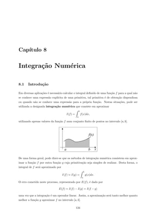 Cap´ıtulo 8
Integra¸c˜ao Num´erica
8.1 Introdu¸c˜ao
Em diversas aplica¸c˜oes ´e necess´ario calcular o integral deﬁnido de uma fun¸c˜ao f para a qual n˜ao
se conhece uma express˜ao expl´ıcita de uma primitiva, tal primitiva ´e de obten¸c˜ao dispendiosa
ou quando n˜ao se conhece uma express˜ao para a pr´opria fun¸c˜ao. Nestas situa¸c˜oes, pode ser
utilizada a designada integra¸c˜ao num´erica que consiste em aproximar
I(f) =
b
a
f(x)dx,
utilizando apenas valores da fun¸c˜ao f num conjunto ﬁnito de pontos no intervalo [a, b].
x
f(x)
a b
De uma forma geral, pode dizer-se que os m´etodos de integra¸c˜ao num´erica consistem em aprox-
imar a fun¸c˜ao f por outra fun¸c˜ao g cuja primitiva¸c˜ao seja simples de realizar. Desta forma, o
integral de f ser´a aproximado por
I(f) I(g) =
b
a
g(x)dx.
O erro cometido neste processo, representado por E(f), ´e dado por
E(f) = I(f) − I(g) = I(f − g)
uma vez que a integra¸c˜ao ´e um operador linear. Assim, a aproxima¸c˜ao ser´a tanto melhor quanto
melhor a fun¸c˜ao g aproximar f no intervalo [a, b].
134
 