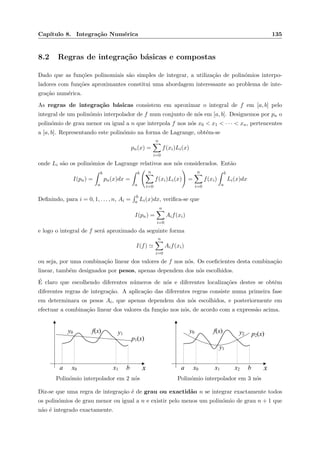 Cap´ıtulo 8. Integra¸c˜ao Num´erica 135
8.2 Regras de integra¸c˜ao b´asicas e compostas
Dado que as fun¸c˜oes polinomiais s˜ao simples de integrar, a utiliza¸c˜ao de polin´omios interpo-
ladores com fun¸c˜oes aproximantes constitui uma abordagem interessante ao problema de inte-
gra¸c˜ao num´erica.
As regras de integra¸c˜ao b´asicas consistem em aproximar o integral de f em [a, b] pelo
integral de um polin´omio interpolador de f num conjunto de n´os em [a, b]. Designemos por pn o
polin´omio de grau menor ou igual a n que interpola f nos n´os x0 < x1 < · · · < xn, pertencentes
a [a, b]. Representando este polin´omio na forma de Lagrange, obt´em-se
pn(x) =
n
i=0
f(xi)Li(x)
onde Li s˜ao os polin´omios de Lagrange relativos aos n´os considerados. Ent˜ao
I(pn) =
b
a
pn(x)dx =
b
a
n
i=0
f(xi)Li(x) =
n
i=0
f(xi)
b
a
Li(x)dx
Deﬁnindo, para i = 0, 1, . . . , n, Ai =
b
a Li(x)dx, veriﬁca-se que
I(pn) =
n
i=0
Aif(xi)
e logo o integral de f ser´a aproximado da seguinte forma
I(f)
n
i=0
Aif(xi)
ou seja, por uma combina¸c˜ao linear dos valores de f nos n´os. Os coeﬁcientes desta combina¸c˜ao
linear, tamb´em designados por pesos, apenas dependem dos n´os escolhidos.
´E claro que escolhendo diferentes n´umeros de n´os e diferentes localiza¸c˜oes destes se obtˆem
diferentes regras de integra¸c˜ao. A aplica¸c˜ao das diferentes regras consiste numa primeira fase
em determinara os pesos Ai, que apenas dependem dos n´os escolhidos, e posteriormente em
efectuar a combina¸c˜ao linear dos valores da fun¸c˜ao nos n´os, de acordo com a express˜ao acima.
xa x0 b
y1
f(x)
x1
y0
p1(x)
Polin´omio interpolador em 2 n´os
xa x0 b
y2
f(x)
x2
y0
p2(x)
x1
y1
Polin´omio interpolador em 3 n´os
Diz-se que uma regra de integra¸c˜ao ´e de grau ou exactid˜ao n se integrar exactamente todos
os polin´omios de grau menor ou igual a n e existir pelo menos um polin´omio de grau n + 1 que
n˜ao ´e integrado exactamente.
 