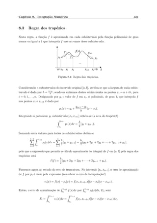 Cap´ıtulo 8. Integra¸c˜ao Num´erica 137
8.3 Regra dos trap´ezios
Nesta regra, a fun¸c˜ao f ´e aproximada em cada subintervalo pela fun¸c˜ao polinomial de grau
menor ou igual a 1 que interpola f nos extremos desse subintervalo.
xa=x0 x1 xn=b
...
y1
x2
f(x)
xn-1
y0 y2 yn
yn-1
Figura 8.1: Regra dos trap´ezios.
Considerando n subintervalos do intervalo original [a, b], veriﬁca-se que a largura de cada subin-
tervalo ´e dada por h = b−a
n , sendo os extremos destes subintervalos os pontos xi = a + ih, para
i = 0, 1, . . . , n. Designando por yi o valor de f em xi, o polin´omio, de grau 1, que interpola f
nos pontos xi e xi+1 ´e dado por
pi(x) = yi +
yi+1 − yi
h
(x − xi).
Integrando o polin´omio pi subintervalo [xi, xi+1] obt´em-se (a ´area do trap´ezio!)
xi+1
xi
pi(x)dx =
h
2
(yi + yi+1).
Somando estes valores para todos os subintervalos obt´em-se
n−1
i=0
xi+1
xi
pi(x)dx =
n
i=1
h
2
(yi + yi+1) =
h
2
(y0 + 2y1 + 2y2 + · · · + 2yn−1 + yn),
pelo que a express˜ao que permite o c´alculo aproximado do integral de f em [a, b] pela regra dos
trap´ezios ser´a
I(f)
h
2
(y0 + 2y1 + 2y2 + · · · + 2yn−1 + yn).
Passemos agora ao estudo do erro de truncatura. No intervalo [xi, xi+1], o erro de aproxima¸c˜ao
de f por pi ´e dado pela express˜ao (relembrar o erro de interpola¸c˜ao!)
ei(x) = f(x) − pi(x) = f[xi, xi+1, x](x − xi)(x − xi+1).
Ent˜ao, o erro de aproxima¸c˜ao de
xi+1
xi
f(x)dx por
xi+1
xi
pi(x)dx, Ei, ser´a
Ei =
xi+1
xi
ei(x)dx =
xi+1
xi
f[xi, xi+1, x](x − xi)(x − xi+1)dx.
 