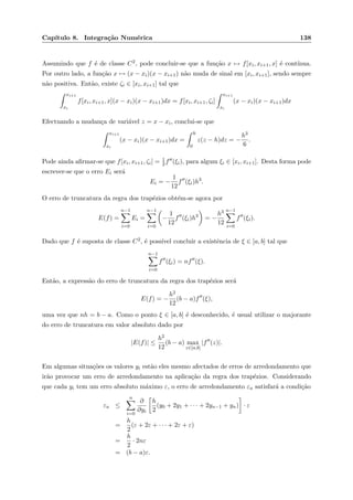 Cap´ıtulo 8. Integra¸c˜ao Num´erica 138
Assumindo que f ´e de classe C2, pode concluir-se que a fun¸c˜ao x → f[xi, xi+1, x] ´e cont´ınua.
Por outro lado, a fun¸c˜ao x → (x − xi)(x − xi+1) n˜ao muda de sinal em [xi, xi+1], sendo sempre
n˜ao positiva. Ent˜ao, existe ζi ∈ [xi, xi+1] tal que
xi+1
xi
f[xi, xi+1, x](x − xi)(x − xi+1)dx = f[xi, xi+1, ζi]
xi+1
xi
(x − xi)(x − xi+1)dx
Efectuando a mudan¸ca de vari´avel z = x − xi, conclui-se que
xi+1
xi
(x − xi)(x − xi+1)dx =
h
0
z(z − h)dz = −
h3
6
.
Pode ainda aﬁrmar-se que f[xi, xi+1, ζi] = 1
2f (ξi), para algum ξi ∈ [xi, xi+1]. Desta forma pode
escrever-se que o erro Ei ser´a
Ei = −
1
12
f (ξi)h3
.
O erro de truncatura da regra dos trap´ezios obt´em-se agora por
E(f) =
n−1
i=0
Ei =
n−1
i=0
−
1
12
f (ξi)h3
= −
h3
12
n−1
i=0
f (ξi).
Dado que f ´e suposta de classe C2, ´e poss´ıvel concluir a existˆencia de ξ ∈ [a, b] tal que
n−1
i=0
f (ξi) = nf (ξ).
Ent˜ao, a express˜ao do erro de truncatura da regra dos trap´ezios ser´a
E(f) = −
h2
12
(b − a)f (ξ),
uma vez que nh = b − a. Como o ponto ξ ∈ [a, b] ´e desconhecido, ´e usual utilizar o majorante
do erro de truncatura em valor absoluto dado por
|E(f)| ≤
h2
12
(b − a) max
z∈[a,b]
|f (z)|.
Em algumas situa¸c˜oes os valores yi est˜ao eles mesmo afectados de erros de arredondamento que
ir˜ao provocar um erro de arredondamento na aplica¸c˜ao da regra dos trap´ezios. Considerando
que cada yi tem um erro absoluto m´aximo ε, o erro de arredondamento εa satisfar´a a condi¸c˜ao
εa ≤
n
i=0
∂
∂yi
h
2
(y0 + 2y1 + · · · + 2yn−1 + yn) · ε
=
h
2
(ε + 2ε + · · · + 2ε + ε)
=
h
2
· 2nε
= (b − a)ε.
 