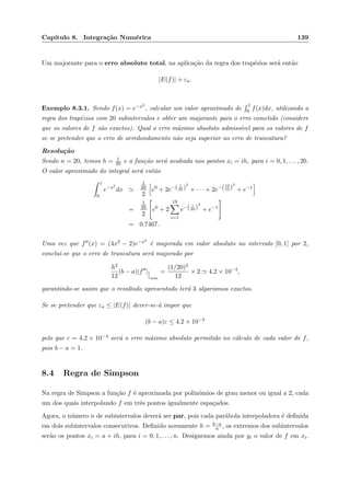 Cap´ıtulo 8. Integra¸c˜ao Num´erica 139
Um majorante para o erro absoluto total, na aplica¸c˜ao da regra dos trap´ezios ser´a ent˜ao
|E(f)| + εa.
Exemplo 8.3.1. Sendo f(x) = e−x2
, calcular um valor aproximado de
1
0 f(x)dx, utilizando a
regra dos trap´ezios com 20 subintervalos e obter um majorante para o erro cometido (considere
que os valores de f s˜ao exactos). Qual o erro m´aximo absoluto admiss´ıvel para os valores de f
se se pretender que o erro de arredondamento n˜ao seja superior ao erro de truncatura?
Resolu¸c˜ao
Sendo n = 20, temos h = 1
20 e a fun¸c˜ao ser´a avaliada nos pontos xi = ih, para i = 0, 1, . . . , 20.
O valor aproximado do integral ser´a ent˜ao
1
0
e−x2
dx
1
20
2
e0
+ 2e−( 1
20 )
2
+ · · · + 2e−(19
10 )
2
+ e−1
=
1
20
2
e0
+ 2
19
i=1
e−( i
20 )
2
+ e−1
= 0.7467.
Uma vez que f (x) = (4x2 − 2)e−x2
´e majorada em valor absoluto no intervalo [0, 1] por 2,
conclui-se que o erro de truncatura ser´a majorado por
h2
12
(b − a)|f |
max
=
(1/20)2
12
× 2 4.2 × 10−4
,
garantindo-se assim que o resultado apresentado ter´a 3 algarismos exactos.
Se se pretender que εa ≤ |E(f)| dever-se-´a impor que
(b − a)ε ≤ 4.2 × 10−4
pelo que ε = 4.2 × 10−4 ser´a o erro m´aximo absoluto permitido no c´alculo de cada valor de f,
pois b − a = 1.
8.4 Regra de Simpson
Na regra de Simpson a fun¸c˜ao f ´e aproximada por polin´omios de grau menor ou igual a 2, cada
um dos quais interpolando f em trˆes pontos igualmente espa¸cados.
Agora, o n´umero n de subintervalos dever´a ser par, pois cada par´abola interpoladora ´e deﬁnida
em dois subintervalos consecutivos. Deﬁnido novamente h = b−a
n , os extremos dos subintervalos
ser˜ao os pontos xi = a + ih, para i = 0, 1, . . . , n. Designemos ainda por yi o valor de f em xi.
 