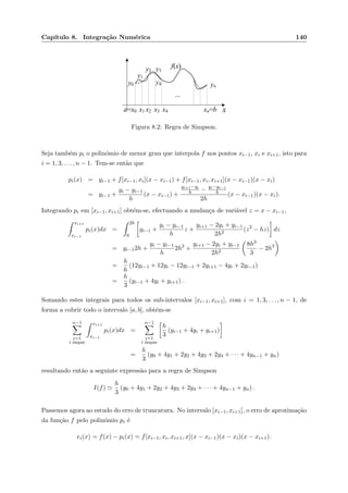 Cap´ıtulo 8. Integra¸c˜ao Num´erica 140
xa=x0 x1 xn=b
...
y1
x4
f(x)
y0 y4 yn
x3x2
y3y2
Figura 8.2: Regra de Simpson.
Seja tamb´em pi o polin´omio de menor grau que interpola f nos pontos xi−1, xi e xi+1, isto para
i = 1, 3, . . . , n − 1. Tem-se ent˜ao que
pi(x) = yi−1 + f[xi−1, xi](x − xi−1) + f[xi−1, xi, xi+1](x − xi−1)(x − xi)
= yi−1 +
yi − yi−1
h
(x − xi−1) +
yi+1−yi
h − yi−yi−1
h
2h
(x − xi−1)(x − xi).
Integrando pi em [xi−1, xi+1] obt´em-se, efectuando a mudan¸ca de vari´avel z = x − xi−1,
xi+1
xi−1
pi(x)dx =
2h
0
yi−1 +
yi − yi−1
h
z +
yi+1 − 2yi + yi−1
2h2
(z2
− hz) dz
= yi−12h +
yi − yi−1
h
2h2
+
yi+1 − 2yi + yi−1
2h2
8h3
3
− 2h3
=
h
6
(12yi−1 + 12yi − 12yi−1 + 2yi+1 − 4yi + 2yi−1)
=
h
3
(yi−1 + 4yi + yi+1) .
Somando estes integrais para todos os sub-intervalos [xi−1, xi+1], com i = 1, 3, . . . , n − 1, de
forma a cobrir todo o intervalo [a, b], obt´em-se
n−1
i=1
i ´ımpar
xi+1
xi−1
pi(x)dx =
n−1
i=1
i ´ımpar
h
3
(yi−1 + 4yi + yi+1)
=
h
3
(y0 + 4y1 + 2y2 + 4y3 + 2y4 + · · · + 4yn−1 + yn)
resultando ent˜ao a seguinte express˜ao para a regra de Simpson
I(f)
h
3
(y0 + 4y1 + 2y2 + 4y3 + 2y4 + · · · + 4yn−1 + yn) .
Passemos agora ao estudo do erro de truncatura. No intervalo [xi−1, xi+1], o erro de aproxima¸c˜ao
da fun¸c˜ao f pelo polin´omio pi ´e
ei(x) = f(x) − pi(x) = f[xi−1, xi, xi+1, x](x − xi−1)(x − xi)(x − xi+1).
 