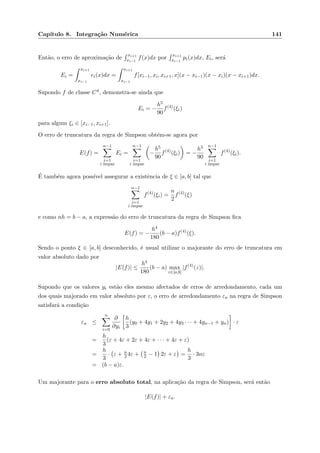 Cap´ıtulo 8. Integra¸c˜ao Num´erica 141
Ent˜ao, o erro de aproxima¸c˜ao de
xi+1
xi−1
f(x)dx por
xi+1
xi−1
pi(x)dx, Ei, ser´a
Ei =
xi+1
xi−1
ei(x)dx =
xi+1
xi−1
f[xi−1, xi, xi+1, x](x − xi−1)(x − xi)(x − xi+1)dx.
Supondo f de classe C4, demonstra-se ainda que
Ei = −
h5
90
f(4)
(ξi)
para algum ξi ∈ [xi−1, xi+1].
O erro de truncatura da regra de Simpson obt´em-se agora por
E(f) =
n−1
i=1
i ´ımpar
Ei =
n−1
i=1
i ´ımpar
−
h5
90
f(4)
(ξi) = −
h5
90
n−1
i=1
i ´ımpar
f(4)
(ξi).
´E tamb´em agora poss´ıvel assegurar a existˆencia de ξ ∈ [a, b] tal que
n−1
i=1
i ´ımpar
f(4)
(ξi) =
n
2
f(4)
(ξ)
e como nh = b − a, a express˜ao do erro de truncatura da regra de Simpson ﬁca
E(f) = −
h4
180
(b − a)f(4)
(ξ).
Sendo o ponto ξ ∈ [a, b] desconhecido, ´e usual utilizar o majorante do erro de truncatura em
valor absoluto dado por
|E(f)| ≤
h4
180
(b − a) max
z∈[a,b]
|f(4)
(z)|.
Supondo que os valores yi est˜ao eles mesmo afectados de erros de arredondamento, cada um
dos quais majorado em valor absoluto por ε, o erro de arredondamento εa na regra de Simpson
satisfar´a a condi¸c˜ao
εa ≤
n
i=0
∂
∂yi
h
3
(y0 + 4y1 + 2y2 + 4y3 · · · + 4yn−1 + yn) · ε
=
h
3
(ε + 4ε + 2ε + 4ε + · · · + 4ε + ε)
=
h
3
· ε + n
2 4ε + n
2 − 1 2ε + ε =
h
3
· 3nε
= (b − a)ε.
Um majorante para o erro absoluto total, na aplica¸c˜ao da regra de Simpson, ser´a ent˜ao
|E(f)| + εa.
 