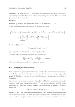 Cap´ıtulo 8. Integra¸c˜ao Num´erica 142
Exemplo 8.4.1. Sendo f(x) = e−x2
, calcular um valor aproximado de
1
0 f(x)dx, utilizando a
regra de Simpson com 12 sub-intervalos e obter um majorante para o erro cometido (considerando
que os valores de f s˜ao exactos).
Resolu¸c˜ao
Sendo h = 1
12 , a fun¸c˜ao ser´a avaliada nos pontos xi = ih, para i = 0, 1, . . . , 12.
O valor aproximado do integral, pela regra de Simpson, ser´a ent˜ao
1
0
e−x2
dx
1
12
3
e0
+ 4e−( 1
12 )
2
+ 2e−( 2
12 )
2
+ 4e−( 3
12 )
2
+ · · · + 2e−(10
12 )
2
+ 4e−(11
12 )
2
+ e−1
=
1
12
3

e0
+ 4
5
j=0
e−(2j+1
12 )
2
+ 2
4
j=0
e−(2j+2
12 )
2
+ e−1


= 0.746825
Calculando f(4)(x) obt´em-se
f(4)
(x) = (16x4
− 48x2
+ 12)e−x2
que ´e majorada em valor absoluto no intervalo [0, 1] por 12.
Conclui-se ent˜ao que o erro de truncatura ser´a majorado por
h4
180
(b − a)|f(4)
|
max
=
(1/12)4
180
× 12 3.2 × 10−6
pelo que o resultado apresentado ter´a 5 algarismos exactos.
8.5 Integra¸c˜ao de Romberg
Nesta sec¸c˜ao iremos apresentar uma t´ecnica que permite obter resultados de maior precis˜ao a
partir de diversas aplica¸c˜oes da regra dos trap´ezios. O m´etodo exposto designa-se por inte-
gra¸c˜ao de Romberg e constitui um caso particular da t´ecnica designada por extrapola¸c˜ao de
Richardson.
Consideremos o problema de aproximar o integral I =
b
a f(x)dx por aplica¸c˜ao da regra dos
trap´ezios. Sendo h um valor positivo, tal que b−a
h seja inteiro, designemos por T(h) o valor
aproximado de I dado pela regra dos trap´ezios com subintervalos de largura h. ´E poss´ıvel
mostrar que
I = T(h) + K1h2
+ K2h4
+ K3h6
+ · · · , (8.5.1)
onde K1, K2, K3, . . . s˜ao constantes independentes de h. Desta express˜ao pode concluir-se que o
erro de truncatura de T(h) ´e de ordem 2, ou seja, converge para 0 `a mesma taxa que h2. Esta
mesma conclus˜ao podia j´a ser obtida a partir da express˜ao anteriormente obtida para o erro de
 