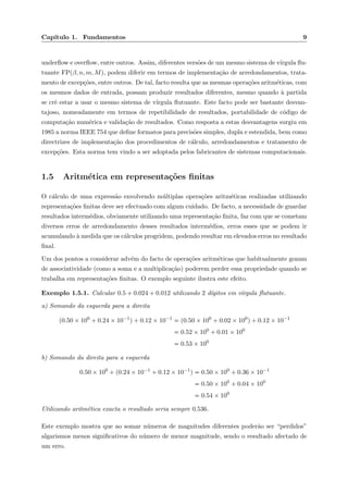 Cap´ıtulo 1. Fundamentos 9
underﬂow e overﬂow, entre outros. Assim, diferentes vers˜oes de um mesmo sistema de v´ırgula ﬂu-
tuante FP(β, n, m, M), podem diferir em termos de implementa¸c˜ao de arredondamentos, trata-
mento de excep¸c˜oes, entre outros. De tal, facto resulta que as mesmas opera¸c˜oes aritm´eticas, com
os mesmos dados de entrada, possam produzir resultados diferentes, mesmo quando `a partida
se crˆe estar a usar o mesmo sistema de v´ırgula ﬂutuante. Este facto pode ser bastante desvan-
tajoso, nomeadamente em termos de repetibilidade de resultados, portabilidade de c´odigo de
computa¸c˜ao num´erica e valida¸c˜ao de resultados. Como resposta a estas desvantagens surgiu em
1985 a norma IEEE 754 que deﬁne formatos para precis˜oes simples, dupla e estendida, bem como
directrizes de implementa¸c˜ao dos procedimentos de c´alculo, arredondamentos e tratamento de
excep¸c˜oes. Esta norma tem vindo a ser adoptada pelos fabricantes de sistemas computacionais.
1.5 Aritm´etica em representa¸c˜oes ﬁnitas
O c´alculo de uma express˜ao envolvendo m´ultiplas opera¸c˜oes aritm´eticas realizadas utilizando
representa¸c˜oes ﬁnitas deve ser efectuado com algum cuidado. De facto, a necessidade de guardar
resultados interm´edios, obviamente utilizando uma representa¸c˜ao ﬁnita, faz com que se cometam
diversos erros de arredondamento desses resultados interm´edios, erros esses que se podem ir
acumulando `a medida que os c´alculos progridem, podendo resultar em elevados erros no resultado
ﬁnal.
Um dos pontos a considerar adv´em do facto de opera¸c˜oes aritm´eticas que habitualmente gozam
de associatividade (como a soma e a multiplica¸c˜ao) poderem perder essa propriedade quando se
trabalha em representa¸c˜oes ﬁnitas. O exemplo seguinte ilustra este efeito.
Exemplo 1.5.1. Calcular 0.5 + 0.024 + 0.012 utilizando 2 d´ıgitos em v´ırgula ﬂutuante.
a) Somando da esquerda para a direita
(0.50 × 100
+ 0.24 × 10−1
) + 0.12 × 10−1
(0.50 × 100
+ 0.02 × 100
) + 0.12 × 10−1
0.52 × 100
+ 0.01 × 100
0.53 × 100
b) Somando da direita para a esquerda
0.50 × 100
+ (0.24 × 10−1
+ 0.12 × 10−1
) 0.50 × 100
+ 0.36 × 10−1
0.50 × 100
+ 0.04 × 100
0.54 × 100
Utilizando aritm´etica exacta o resultado seria sempre 0.536.
Este exemplo mostra que ao somar n´umeros de magnitudes diferentes poder˜ao ser “perdidos”
algarismos menos signiﬁcativos do n´umero de menor magnitude, sendo o resultado afectado de
um erro.
 