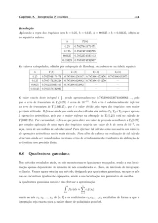 Cap´ıtulo 8. Integra¸c˜ao Num´erica 144
Resolu¸c˜ao
Aplicando a regra dos trap´ezios com h = 0.25, h = 0.125, h = 0.0625 e h = 0.03125, obtˆem-se
os seguintes valores.
h T(h)
0.25 0.7827941176471
0.125 0.7847471236228
0.0625 0.7852354030103
0.03125 0.7853574732937
Os valores extrapolados, obtidos por integra¸c˜ao de Romberg, encontram-se na tabela seguinte
h T(h) T1(h) T2(h) T3(h)
0.25 0.7827941176471 0.7853981256147 0.7853981652856 0.7853981633975
0.125 0.7847471236228 0.7853981628062 0.7853981634270 —
0.0625 0.7852354030103 0.7853981633882 — —
0.03125 0.7853574732937 — — —
O valor exacto deste integral ´e π
4 , sendo aproximadamente 0.78539816339744830963 . . ., pelo
que o erro de truncatura de T3(0.25) ´e cerca de 10−13. Este erro ´e substancialmente inferior
ao erro de truncatura de T(0.03125), que ´e o valor obtido pela regra dos trap´ezios com maior
precis˜ao utilizada. Reﬁra-se ainda que cada um dos c´alculos dos valores T1, T2 e T3 requer apenas
3 opera¸c˜oes aritm´eticas, pelo que o maior esfor¸co na obten¸c˜ao de T3(0.25) est´a no c´alculo de
T(0.03125). Por curiosidade, reﬁra-se que para obter um valor de precis˜ao semelhante a T3(0.25)
por simples aplica¸c˜ao de uma regra dos trap´ezios exigiria um valor de h de cerca de 10−6, ou
seja, cerca de um milh˜ao de subintervalos! Para efectuar tal c´alculo seria necess´ario um n´umero
de opera¸c˜oes aritm´eticas muito mais elevado. Para al´em do esfor¸co na realiza¸c˜ao de tal c´alculo
deveriam ainda ser considerados eventuais erros de arredondamento resultantes da utiliza¸c˜ao de
aritm´etica com precis˜ao ﬁnita.
8.6 Quadratura gaussiana
Nos m´etodos estudados atr´as, os n´os encontravam-se igualmente espa¸cados, sendo a sua local-
iza¸c˜ao apenas dependente do n´umero de n´os considerados e, claro, do intervalo de integra¸c˜ao
utilizado. Vamos agora estudar um m´etodo, designado por quadratura gaussiana, em que os n´os
n˜ao se encontram igualmente espa¸cados, sendo a sua localiza¸c˜ao um parˆametro de escolha.
A quadratura gaussiana consiste em efectuar a aproxima¸c˜ao
b
a
f(x)dx ≈
n
i=1
cif(xi)
sendo os n´os x1, x2, . . . , xn de [a, b] e os coeﬁcientes c1, c2, . . . , cn escolhidos de forma a que a
integra¸c˜ao seja exacta para a maior classe de polin´omios poss´ıvel.
 