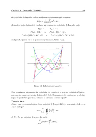 Cap´ıtulo 8. Integra¸c˜ao Num´erica 146
Os polin´omios de Legendre podem ser obtidos explicitamente pela express˜ao
Pn(x) =
1
2n n!
dn
dxn
(x2
− 1)n
,
chegando-se assim facilmente `a conclus˜ao que os primeiros polin´omios de Legendre ser˜ao
P0(x) = 1, P1(x) = x,
P2(x) = 1
2 (3x2
− 1), P3(x) = 1
2(5x3
− 3x),
P4(x) = 1
8(35x4
− 30x2
+ 3) e P5(x) = 1
8 (63x5
− 70x3
+ 15x).
Na ﬁgura 8.3 podem ver-se os gr´aﬁcos dos polin´omios P1(x) a P5(x).
1−1 x
P0(x)
P1(x)
P2(x)
P3(x)
P4(x)
P5(x)
Figura 8.3: Polin´omios de Legendre.
Uma propriedade interessante dos polin´omios de Legendre ´e o facto do polin´omio Pn(x) ter
exactamente n ra´ızes no interior do intervalo [−1, 1]. Estas ra´ızes ser˜ao exactamente os n´os das
regras de quadratura gaussiana, tal como se aﬁrma no teorema seguinte.
Teorema 8.6.1.
Sejam x1, x2, . . . , xn as ra´ızes do n-´esimo polin´omio de Legendre Pn(x) e, para cada i = 1, 2, . . . , n,
seja ci dado por
ci =
1
−1
n
j=1
j=i
x − xj
xi − xj
dx.
Se f(x) for um polin´omio de grau < 2n, ent˜ao
1
−1
f(x)dx =
n
i=1
ciP(xi).
 