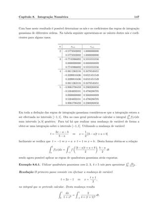 Cap´ıtulo 8. Integra¸c˜ao Num´erica 147
Com base neste resultado ´e poss´ıvel determinar os n´os e os coeﬁcientes das regras de integra¸c˜ao
gaussiana de diferentes ordens. Na tabela seguinte apresentam-se os valores destes n´os e coeﬁ-
cientes para alguns casos.
n xn,i cn,i
2 −0.5773502692 1.0000000000
0.5773502692 1.0000000000
3 −0.7745966692 0.5555555556
0.0000000000 0.8888888889
0.7745966692 0.5555555556
4 −0.8611363116 0.3478548451
−0.3399810436 0.6521451549
0.3399810436 0.6521451549
0.8611363116 0.3478548451
5 −0.9061798459 0.2369268850
−0.5384693101 0.4786286705
0.0000000000 0.5688888889
0.5384693101 0.4786286705
0.9061798459 0.2369268850
Em toda a dedu¸c˜ao das regras de integra¸c˜ao gaussiana considerou-se que a integra¸c˜ao estava a
ser efectuada no intervalo [−1, 1]. Ora no caso geral pretende-se calcular o integral
b
a f(x)dx
num intervalo [a, b] gen´erico. Para tal h´a que realizar uma mudan¸ca de vari´avel de forma a
obter-se uma integra¸c˜ao sobre o intervalo [−1, 1]. Utilizando a mudan¸ca de vari´avel
t =
2x − a − b
b − a
⇔ x =
1
2
[(b − a)t + a + b]
facilmente se veriﬁca que t = −1 ⇔ x = a e t = 1 ⇔ x = b . Desta forma obt´em-se a rela¸c˜ao
b
a
f(x)dx =
1
−1
f
(b − a)t + a + b
2
b − a
2
dt
sendo agora poss´ıvel aplicar as regras de quadratura gaussiana atr´as expostas.
Exemplo 8.6.1. Utilizar quadratura gaussiana com 2, 3, 4 e 5 n´os para aproximar
1
0
dx
1+x2 .
Resolu¸c˜ao O primeiro passo consiste em efectuar a mudan¸ca de vari´avel
t = 2x − 1 ⇔ x =
t + 1
2
,
no integral que se pretende calcular. Desta mudan¸ca resulta
1
0
dx
1 + x2
=
1
−1
2
4 + (t + 1)2
dt.
 