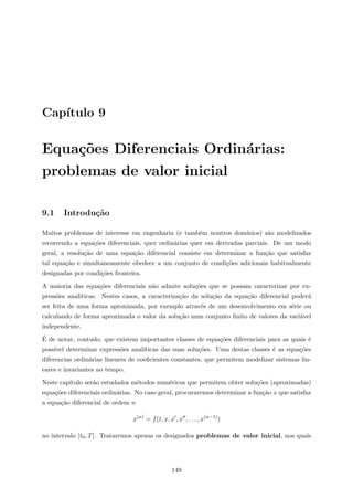 Cap´ıtulo 9
Equa¸c˜oes Diferenciais Ordin´arias:
problemas de valor inicial
9.1 Introdu¸c˜ao
Muitos problemas de interesse em engenharia (e tamb´em noutros dom´ınios) s˜ao modelizados
recorrendo a equa¸c˜oes diferenciais, quer ordin´arias quer em derivadas parciais. De um modo
geral, a resolu¸c˜ao de uma equa¸c˜ao diferencial consiste em determinar a fun¸c˜ao que satisfaz
tal equa¸c˜ao e simultaneamente obedece a um conjunto de condi¸c˜oes adicionais habitualmente
designadas por condi¸c˜oes fronteira.
A maioria das equa¸c˜oes diferenciais n˜ao admite solu¸c˜oes que se possam caracterizar por ex-
press˜oes anal´ıticas. Nestes casos, a caracteriza¸c˜ao da solu¸c˜ao da equa¸c˜ao diferencial poder´a
ser feita de uma forma aproximada, por exemplo atrav´es de um desenvolvimento em s´erie ou
calculando de forma aproximada o valor da solu¸c˜ao num conjunto ﬁnito de valores da vari´avel
independente.
´E de notar, contudo, que existem importantes classes de equa¸c˜oes diferenciais para as quais ´e
poss´ıvel determinar express˜oes anal´ıticas das suas solu¸c˜oes. Uma destas classes ´e as equa¸c˜oes
diferencias ordin´arias lineares de coeﬁcientes constantes, que permitem modelizar sistemas lin-
eares e invariantes no tempo.
Neste cap´ıtulo ser˜ao estudados m´etodos num´ericos que permitem obter solu¸c˜oes (aproximadas)
equa¸c˜oes diferenciais ordin´arias. No caso geral, procuraremos determinar a fun¸c˜ao x que satisfaz
a equa¸c˜ao diferencial de ordem n
x(n)
= f(t, x, x , x , . . . , x(n−1)
)
no intervalo [t0, T]. Trataremos apenas os designados problemas de valor inicial, nos quais
149
 