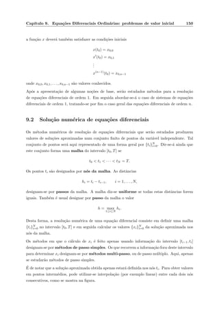 Cap´ıtulo 9. Equa¸c˜oes Diferenciais Ordin´arias: problemas de valor inicial 150
a fun¸c˜ao x dever´a tamb´em satisfazer as condi¸c˜oes iniciais
x(t0) = x0,0
x (t0) = x0,1
...
x(n−1)
(t0) = x0,n−1
onde x0,0, x0,1, . . . , x0,n−1 s˜ao valores conhecidos.
Ap´os a apresenta¸c˜ao de algumas no¸c˜oes de base, ser˜ao estudados m´etodos para a resolu¸c˜ao
de equa¸c˜oes diferenciais de ordem 1. Em seguida abordar-se-´a o caso de sistemas de equa¸c˜oes
diferenciais de ordem 1, tratando-se por ﬁm o caso geral das equa¸c˜oes diferenciais de ordem n.
9.2 Solu¸c˜ao num´erica de equa¸c˜oes diferenciais
Os m´etodos num´ericos de resolu¸c˜ao de equa¸c˜oes diferenciais que ser˜ao estudados produzem
valores de solu¸c˜oes aproximadas num conjunto ﬁnito de pontos da vari´avel independente. Tal
conjunto de pontos ser´a aqui representado de uma forma geral por {ti}N
i=0. Dir-se-´a ainda que
este conjunto forma uma malha do intervalo [t0, T] se
t0 < t1 < · · · < tN = T.
Os pontos ti s˜ao designados por n´os da malha. As distˆancias
hi = ti − ti−1, i = 1, . . . , N,
designam-se por passos da malha. A malha diz-se uniforme se todas estas distˆancias forem
iguais. Tamb´em ´e usual designar por passo da malha o valor
h = max
1≤i≤N
hi.
Desta forma, a resolu¸c˜ao num´erica de uma equa¸c˜ao diferencial consiste em deﬁnir uma malha
{ti}N
i=0 no intervalo [t0, T] e em seguida calcular os valores {xi}N
i=0 da solu¸c˜ao aproximada nos
n´os da malha.
Os m´etodos em que o c´alculo de xi ´e feito apenas usando informa¸c˜ao do intervalo [ti−1, ti]
designam-se por m´etodos de passo simples. Os que recorrem a informa¸c˜ao fora deste intervalo
para determinar xi designam-se por m´etodos multi-passo, ou de passo m´ultiplo. Aqui, apenas
se estudar˜ao m´etodos de passo simples.
´E de notar que a solu¸c˜ao aproximada obtida apenas estar´a deﬁnida nos n´os ti. Para obter valores
em pontos interm´edios, pode utilizar-se interpola¸c˜ao (por exemplo linear) entre cada dois n´os
consecutivos, como se mostra na ﬁgura.
 