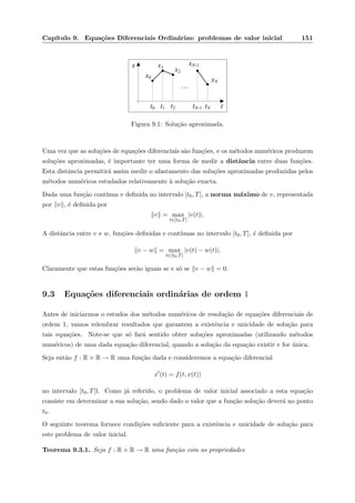 Cap´ıtulo 9. Equa¸c˜oes Diferenciais Ordin´arias: problemas de valor inicial 151
x
tt0 t1 t2 tN-1 tN
x0
x1
x2
xN-1
xN
…
Figura 9.1: Solu¸c˜ao aproximada.
Uma vez que as solu¸c˜oes de equa¸c˜oes diferenciais s˜ao fun¸c˜oes, e os m´etodos num´ericos produzem
solu¸c˜oes aproximadas, ´e importante ter uma forma de medir a distˆancia entre duas fun¸c˜oes.
Esta distˆancia permitir´a assim medir o afastamento das solu¸c˜oes aproximadas produzidas pelos
m´etodos num´ericos estudados relativamente `a solu¸c˜ao exacta.
Dada uma fun¸c˜ao cont´ınua v deﬁnida no intervalo [t0, T], a norma m´aximo de v, representada
por v , ´e deﬁnida por
v = max
t∈[t0,T]
|v(t)|.
A distˆancia entre v e w, fun¸c˜oes deﬁnidas e cont´ınuas no intervalo [t0, T], ´e deﬁnida por
v − w = max
t∈[t0,T]
|v(t) − w(t)|.
Claramente que estas fun¸c˜oes ser˜ao iguais se e s´o se v − w = 0.
9.3 Equa¸c˜oes diferenciais ordin´arias de ordem 1
Antes de iniciarmos o estudos dos m´etodos num´ericos de resolu¸c˜ao de equa¸c˜oes diferenciais de
ordem 1, vamos relembrar resultados que garantem a existˆencia e unicidade de solu¸c˜ao para
tais equa¸c˜oes. Note-se que s´o far´a sentido obter solu¸c˜oes aproximadas (utilizando m´etodos
num´ericos) de uma dada equa¸c˜ao diferencial, quando a solu¸c˜ao da equa¸c˜ao existir e for ´unica.
Seja ent˜ao f : R × R → R uma fun¸c˜ao dada e consideremos a equa¸c˜ao diferencial
x (t) = f(t, x(t))
no intervalo [t0, T]l. Como j´a referido, o problema de valor inicial associado a esta equa¸c˜ao
consiste em determinar a sua solu¸c˜ao, sendo dado o valor que a fun¸c˜ao solu¸c˜ao dever´a no ponto
t0.
O seguinte teorema fornece condi¸c˜oes suﬁciente para a existˆencia e unicidade de solu¸c˜ao para
este problema de valor inicial.
Teorema 9.3.1. Seja f : R × R → R uma fun¸c˜ao com as propriedades
 
