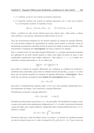 Cap´ıtulo 9. Equa¸c˜oes Diferenciais Ordin´arias: problemas de valor inicial 152
1. f ´e cont´ınua em [t0, T] com respeito ao primeiro argumento;
2. f ´e Lipschitz cont´ınua com respeito ao segundo argumento, isto ´e, existe uma constante
L ≥ 0 (designada constante de Lipschitz) tal que
|f(t, x1) − f(t, x2)| ≤ L|x1 − x2|, ∀t ∈ [t0, T], ∀x1, x2 ∈ R.
Ent˜ao, o problema de valor inicial referido possui uma solu¸c˜ao ´unica. Mais ainda, a solu¸c˜ao
deste problema ´e uma fun¸c˜ao continuamente diferenci´avel em [t0, T].
Uma das caracter´ısticas desej´aveis de um m´etodo num´erico de solu¸c˜ao de equa¸c˜oes diferenci-
ais ´e que produza solu¸c˜oes t˜ao aproximadas da solu¸c˜ao exacta quanto se pretenda, sendo tal
aproxima¸c˜ao normalmente controlada atrav´es do passo h da malha de pontos considerada. Esta
caracter´ıstica ´e designada por convergˆencia, tal como se descreve em seguida.
Seja x a solu¸c˜ao exacta de uma dada equa¸c˜ao diferencial e xh a solu¸c˜ao aproximada produzida
por aplica¸c˜ao de um dado m´etodo quando se utiliza uma malha de pontos de passo h (por
simplicidade consideramos aqui malhas uniformes). Seja ainda eh = x − xh a fun¸c˜ao erro
associada `a solu¸c˜ao aproximada xh. Se se veriﬁcar que
lim
h→0
xh − x ≡ lim
h→0
eh = 0
para todas as solu¸c˜oes de equa¸c˜oes diferenciais que veriﬁquem as condi¸c˜oes de existˆencia e
unicidade acima enunciadas e para todas as condi¸c˜oes iniciais tais que limt→0 |eh(t0)| = 0, ent˜ao
diz-se que tal m´etodo num´erico de resolu¸c˜ao de equa¸c˜oes diferenciais ´e convergente. Diz-se
ainda que um m´etodo convergente possui ordem de convergˆencia igual a p > 0 se
xh − x ≤ chp
para todo o h suﬁcientemente pequeno, onde c ∈ ]0, +∞[ ´e uma constante independente de h,
mas dependente da fun¸c˜ao f que caracteriza a equa¸c˜ao diferencial.
Consideremos novamente a equa¸c˜ao diferencial
x (t) = f(t, x(t)), t ∈ [t0, T].
Consideremos dois pontos consecutivos ti e ti+1 de uma malha. Por facilidade de nota¸c˜ao, no que
se segue estes pontos ser˜ao simplesmente designados por t e t+h (onde h representa obviamente
o passo da malha, que se sup˜oe uniforme). Integrando ent˜ao a equa¸c˜ao diferencial entre t e t+h,
obt´em-se a rela¸c˜ao
x(t + h) = x(t) +
t+h
t
f(ξ, x(ξ))dξ.
Conclui-se assim que o valor da solu¸c˜ao exacta u no ponto t + h poderia ser calculado somando
ao valor da solu¸c˜ao exacta em t o valor do integral de f(ξ, u(ξ)) em [t, t + h]. Uma vez que nos
 