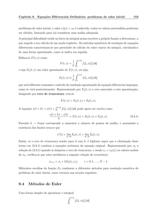 Cap´ıtulo 9. Equa¸c˜oes Diferenciais Ordin´arias: problemas de valor inicial 153
problemas de valor inicial, o valor x(t0) = x0 ´e conhecido, todos os valores pretendidos poderiam
ser obtidos, bastando para tal considerar uma malha adequada.
A principal diﬁculdade reside no facto do integral acima envolver a pr´opria fun¸c˜ao a determinar, o
que impede o seu c´alculo de um modo expl´ıcito. Os m´etodos num´ericos de resolu¸c˜ao de equa¸c˜oes
diferenciais caracterizam-se por prescindir do c´alculo do valor exacto do integral, calculando-o
de uma forma aproximada, como se indica em seguida.
Deﬁna-se F(t, x) como
F(t, x) =
1
h
t+h
t
f(ξ, x(ξ))dξ
e seja Fh(t, x) um valor aproximado de F(t, x), ou seja,
Fh(t, x) ≈
1
h
t+h
t
f(ξ, x(ξ))dξ,
que ser´a diferente consoante o m´etodo de resolu¸c˜ao aproximada da equa¸c˜ao diferencial empregue,
como se ver´a posteriormente. Representando por Th(t, x) o erro associado a esta aproxima¸c˜ao,
designado por erro de truncatura, tem-se
F(t, x) = Fh(t, x) + Th(t, x).
A equa¸c˜ao x(t + h) = x(t) +
t+h
t f(ξ, x(ξ))dξ pode agora ser escrita como
x(t + h) − x(t)
h
= F(t, x) = Fh(t, x) + Th(t, x). (9.3.1)
Fazendo h → 0,que corresponde a aumentar o n´umero de pontos da malha, e assumindo a
existˆencia dos limites tem-se que
x (t) = lim
h→0
Fh(t, x) + lim
h→0
Th(t, x).
Ent˜ao, se o erro de truncatura tender para 0 com h, ´e leg´ıtimo supor que a elimina¸c˜ao deste
termo em (9.3.1) conduza a equa¸c˜oes pr´oximas da equa¸c˜ao original. Representando por xh a
solu¸c˜ao de (9.3.1) quando se despreza o erro de truncatura, e sendo xi = xh(ti) os valores nodais
de xh, veriﬁca-se que estes satisfazem a seguinte rela¸c˜ao de recorrˆencia
xi+1 = xi + hFh(ti, xi), i = 0, 1, . . . , N − 1.
Diferentes escolhas da fun¸c˜ao Fh conduzem a diferentes m´etodos para resolu¸c˜ao num´erica do
problema de valor inicial, como veremos nas sec¸c˜oes seguintes.
9.4 M´etodos de Euler
Uma forma simples de aproximar o integral
t+h
t
f(ξ, x(ξ))dξ
 