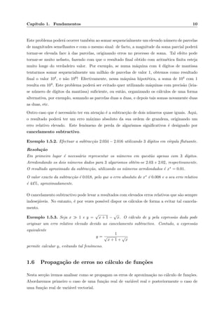 Cap´ıtulo 1. Fundamentos 10
Este problema poder´a ocorrer tamb´em ao somar sequencialmente um elevado n´umero de parcelas
de magnitudes semelhantes e com o mesmo sinal: de facto, a magnitude da soma parcial poder´a
tornar-se elevada face `a das parcelas, originando erros no processo de soma. Tal efeito pode
tornar-se muito nefasto, fazendo com que o resultado ﬁnal obtido com aritm´etica ﬁnita esteja
muito longe do verdadeiro valor. Por exemplo, se numa m´aquina com 4 d´ıgitos de mantissa
tentarmos somar sequencialmente um milh˜ao de parcelas de valor 1, obtemos como resultado
ﬁnal o valor 104, e n˜ao 106! Efectivamente, nessa m´aquina hipot´etica, a soma de 104 com 1
resulta em 104. Este problema poder´a ser evitado quer utilizando m´aquinas com precis˜ao (leia-
se n´umero de d´ıgitos da mantissa) suﬁciente, ou ent˜ao, organizando os c´alculos de uma forma
alternativa, por exemplo, somando as parcelas duas a duas, e depois tais somas novamente duas
as duas, etc.
Outro caso que ´e necess´ario ter em aten¸c˜ao ´e a subtrac¸c˜ao de dois n´umeros quase iguais. Aqui,
o resultado poder´a ter um erro m´aximo absoluto da sua ordem de grandeza, originando um
erro relativo elevado. Este fen´omeno de perda de algarismos signiﬁcativos ´e designado por
cancelamento subtractivo.
Exemplo 1.5.2. Efectuar a subtrac¸c˜ao 2.034 − 2.016 utilizando 3 d´ıgitos em v´ırgula ﬂutuante.
Resolu¸c˜ao
Em primeiro lugar ´e necess´ario representar os n´umeros em quest˜ao apenas com 3 d´ıgitos.
Arredondando os dois n´umeros dados para 3 algarismos obt´em-se 2.03 e 2.02, respectivamente.
O resultado aproximado da subtrac¸c˜ao, utilizando os n´umeros arredondados ´e x∗ = 0.01.
O valor exacto da subtrac¸c˜ao ´e 0.018, pelo que o erro absoluto de x∗ ´e 0.008 e o seu erro relativo
´e 44%, aproximadamente.
O cancelamento subtractivo pode levar a resultados com elevados erros relativos que s˜ao sempre
indesej´aveis. No entanto, ´e por vezes poss´ıvel dispor os c´alculos de forma a evitar tal cancela-
mento.
Exemplo 1.5.3. Seja x 1 e y =
√
x + 1 −
√
x. O c´alculo de y pela express˜ao dada pode
originar um erro relativo elevado devido ao cancelamento subtractivo. Contudo, a express˜ao
equivalente
y =
1
√
x + 1 +
√
x
permite calcular y, evitando tal fen´omeno.
1.6 Propaga¸c˜ao de erros no c´alculo de fun¸c˜oes
Nesta sec¸c˜ao iremos analisar como se propagam os erros de aproxima¸c˜ao no c´alculo de fun¸c˜oes.
Abordaremos primeiro o caso de uma fun¸c˜ao real de vari´avel real e posteriormente o caso de
uma fun¸c˜ao real de vari´avel vectorial.
 