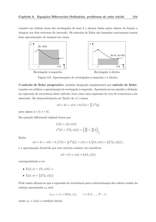 Cap´ıtulo 9. Equa¸c˜oes Diferenciais Ordin´arias: problemas de valor inicial 154
consiste em utilizar ´areas dos rectˆangulos de base h e alturas dadas pelos valores da fun¸c˜ao a
integrar nos dois extremos do intervalo. Os m´etodos de Euler s˜ao baseados exactamente nestas
duas aproxima¸c˜oes do integral em causa.
f
ξt t+h
f(t, x(t))
Rectˆangulo `a esquerda
f
ξt t+h
f(t+h, x(t+h))
Rectˆangulo `a direita
Figura 9.2: Aproxima¸c˜oes do rectˆangulos `a esquerda e `a direita.
O m´etodo de Euler progressivo, tamb´em designado simplesmente por m´etodo de Euler,
consiste em utilizar a aproxima¸c˜ao do rectˆangulo `a esquerda. Apresenta-se em seguida a dedu¸c˜ao
da express˜ao de recorrˆencia deste m´etodo, bem como uma express˜ao do erro de truncatura a ele
associado. Do desenvolvimento de Taylor de x(·) temos
x(t + h) = x(t) + hx (t) + h2
2 x (ξ)
para algum ξ ∈ [t, t + h].
Da equa¸c˜ao diferencial original temos que
x (t) = f(t, x(t))
x (ξ) = f (ξ, x(ξ)) = ∂f
∂t + ∂f
∂x f
ξ
Ent˜ao
x(t + h) = x(t) + h x (t) + h
2 x (ξ) = x(t) + h f(t, x(t)) + h
2 f (ξ, x(ξ)) ,
e a aproxima¸c˜ao fornecida por este m´etodo consiste em considerar
x(t + h) x(t) + hf(t, x(t))
correspondendo a ter
• Fh(t, x) = f(t, x(t)), e
• Th(t, x) = h
2 f (ξ, x(ξ)).
Pode assim aﬁrmar-se que a express˜ao de recorrˆencia para a determina¸c˜ao dos valores nodais da
solu¸c˜ao aproximada xh ser´a
xi+1 = xi + hf(ti, xi), i = 0, 1, . . . , N − 1,
sendo x0 = x(t0) a condi¸c˜ao inicial.
 