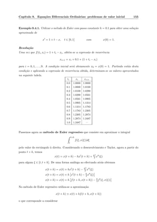Cap´ıtulo 9. Equa¸c˜oes Diferenciais Ordin´arias: problemas de valor inicial 155
Exemplo 9.4.1. Utilizar o m´etodo de Euler com passo constante h = 0.1 para obter uma solu¸c˜ao
aproximada de
x = 1 + t − x, t ∈ [0, 1] com x(0) = 1.
Resolu¸c˜ao
Uma vez que f(ti, xi) = 1 + ti − xi, obt´em-se a express˜ao de recorrˆencia
xi+1 = xi + 0.1 × (1 + ti − xi)
para i = 0, 1, . . . , 9. A condi¸c˜ao inicial ser´a obviamente x0 = x(0) = 1. Partindo ent˜ao desta
condi¸c˜ao e aplicando a express˜ao de recorrˆencia obtida, determinam-se os valores apresentados
na seguinte tabela.
ti xi xi+1
0.0 1.0000 1.0000
0.1 1.0000 1.0100
0.2 1.0100 1.0290
0.3 1.0290 1.0561
0.4 1.0561 1.0905
0.5 1.0905 1.1314
0.6 1.1314 1.1783
0.7 1.1783 1.2305
0.8 1.2305 1.2874
0.9 1.2874 1.3487
1.0 1.3487 —
Passemos agora ao m´etodo de Euler regressivo que consiste em aproximar o integral
t+h
t
f(ξ, x(ξ))dξ
pelo valor do rectˆangulo `a direita. Considerando o desenvolvimento e Taylor, agora a partir do
ponto t + h, temos
x(t) = x(t + h) − hx (t + h) + h2
2 x (ξ)
para algum ξ ∈ [t, t + h]. De uma forma an´aloga ao efectuado atr´as obtemos
x(t + h) = x(t) + hx (t + h) − h2
2 x (ξ)
x(t + h) = x(t) + h x (t + h) − h
2 x (ξ)
x(t + h) = x(t) + h f(t + h, x(t + h)) − h
2 f (ξ, x(ξ))
No m´etodo de Euler regressivo utiliza-se a aproxima¸c˜ao
x(t + h) x(t) + hf(t + h, x(t + h))
o que corresponde a considerar
 