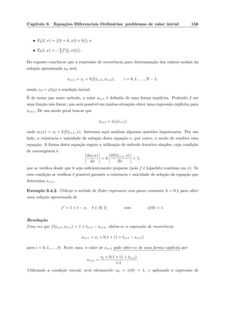 Cap´ıtulo 9. Equa¸c˜oes Diferenciais Ordin´arias: problemas de valor inicial 156
• Fh(t, x) = f(t + h, x(t + h)), e
• Th(t, x) = −h
2 f (ξ, x(ξ)).
Do exposto conclui-se que a express˜ao de recorrˆencia para determina¸c˜ao dos valores nodais da
solu¸c˜ao aproximada xh ser´a
xi+1 = xi + hf(ti+1, xi+1), i = 0, 1, . . . , N − 1,
sendo x0 = x(t0) a condi¸c˜ao inicial.
´E de notar que neste m´etodo, o valor ui+1 ´e deﬁnido de uma forma impl´ıcita. Podendo f ser
uma fun¸c˜ao n˜ao linear, n˜ao ser´a poss´ıvel em muitas situa¸c˜oes obter uma express˜ao expl´ıcita para
xi+1. De um modo geral tem-se que
xi+1 = φi(xi+1)
onde φi(x) = xi + hf(ti+1, x). Interessa aqui analisar algumas quest˜oes importantes. Por um
lado, a existˆencia e unicidade de solu¸c˜ao desta equa¸c˜ao e, por outro, o modo de resolver esta
equa¸c˜ao. A forma desta equa¸c˜ao sugere a utiliza¸c˜ao do m´etodo iterativo simples, cuja condi¸c˜ao
de convergˆencia ´e
dφi(x)
dx
= h
∂f(ti+1, x)
∂x
< 1,
que se veriﬁca desde que h seja suﬁcientemente pequeno (pois f ´e Lipschitz cont´ınua em x). Se
esta condi¸c˜ao se veriﬁcar ´e poss´ıvel garantir a existˆencia e unicidade de solu¸c˜ao da equa¸c˜ao que
determina xi+1.
Exemplo 9.4.2. Utilizar o m´etodo de Euler regressivo com passo constante h = 0.1 para obter
uma solu¸c˜ao aproximada de
x = 1 + t − x, t ∈ [0, 1] com x(0) = 1.
Resolu¸c˜ao
Uma vez que f(ti+1, xi+1) = 1 + ti+1 − xi+1, obt´em-se a express˜ao de recorrˆencia
xi+1 = xi + 0.1 × (1 + ti+1 − xi+1)
para i = 0, 1, . . . , 9. Neste caso, o valor de xi+1 pode obter-se de uma forma expl´ıcita por
xi+1 =
xi + 0.1 × (1 + ti+1)
1.1
.
Utilizando a condi¸c˜ao inicial, ser´a obviamente x0 = x(0) = 1, e aplicando a express˜ao de
 