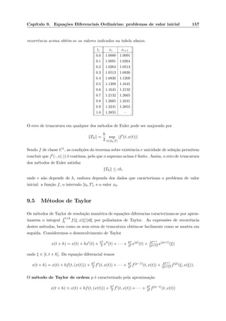 Cap´ıtulo 9. Equa¸c˜oes Diferenciais Ordin´arias: problemas de valor inicial 157
recorrˆencia acima obtˆem-se os valores indicados na tabela abaixo.
ti xi xi+1
0.0 1.0000 1.0091
0.1 1.0091 1.0264
0.2 1.0264 1.0513
0.3 1.0513 1.0830
0.4 1.0830 1.1209
0.5 1.1209 1.1645
0.6 1.1645 1.2132
0.7 1.2132 1.2665
0.8 1.2665 1.3241
0.9 1.3241 1.3855
1.0 1.3855 —
O erro de truncatura em qualquer dos m´etodos de Euler pode ser majorado por
Th =
h
2
sup
t∈[t0,T]
|f (t, x(t))|
Sendo f de classe C1, as condi¸c˜oes do teorema sobre existˆencia e unicidade de solu¸c˜ao permitem
concluir que f (·, x(·)) ´e cont´ınua, pelo que o supremo acima ´e ﬁnito. Assim, o erro de truncatura
dos m´etodos de Euler satisfaz
Th ≤ ch,
onde c n˜ao depende de h, embora dependa dos dados que caracterizam o problema de valor
inicial: a fun¸c˜ao f, o intervalo [t0, T], e o valor x0.
9.5 M´etodos de Taylor
Os m´etodos de Taylor de resolu¸c˜ao num´erica de equa¸c˜oes diferencias caracterizam-se por aprox-
imarem o integral
t+h
t f(ξ, x(ξ))dξ por polin´omios de Taylor. As express˜oes de recorrˆencia
destes m´etodos, bem como os seus erros de truncatura obtˆem-se facilmente como se mostra em
seguida. Consideremos o desenvolvimento de Taylor
x(t + h) = x(t) + hx (t) + h2
2 x (t) + · · · + hp
p! x(p)
(t) + hp+1
(p+1)! x(p+1)
(ξ)
onde ξ ∈ [t, t + h]. Da equa¸c˜ao diferencial temos
x(t + h) = x(t) + hf(t, (x(t))) + h2
2 f (t, x(t)) + · · · + hp
p! f(p−1)
(t, x(t)) + hp+1
(p+1)! f(p)
(ξ, x(ξ)).
O m´etodo de Taylor de ordem p ´e caracterizado pela aproxima¸c˜ao
x(t + h) x(t) + hf(t, (x(t))) + h2
2 f (t, x(t)) + · · · + hp
p! f(p−1)
(t, x(t))
 