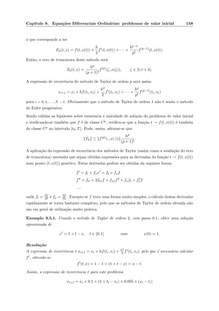 Cap´ıtulo 9. Equa¸c˜oes Diferenciais Ordin´arias: problemas de valor inicial 158
o que corresponde a ter
Fh(t, x) = f(t, x(t)) +
h
2
f (t, x(t)) + · · · +
hp−1
p!
f(p−1)
(t, x(t)).
Ent˜ao, o erro de truncatura deste m´etodo ser´a
Th(t, x) =
hp
(p + 1)!
f(p)
(ζ, x(ζ)), ζ ∈ [t, t + h].
A express˜ao de recorrˆencia do m´etodo de Taylor de ordem p ser´a assim
xi+1 = xi + hf(ti, xi) +
h2
2
f (ti, xi) + · · · +
hp
p!
f(p−1)
(ti, xi)
para i = 0, 1, . . . , N − 1. Obviamente que o m´etodo de Taylor de ordem 1 n˜ao ´e sen˜ao o m´etodo
de Euler progressivo.
Sendo v´alidas as hip´oteses sobre existˆencia e unicidade de solu¸c˜ao do problema de valor inicial
e veriﬁcando-se tamb´em que f ´e de classe Cp, veriﬁca-se que a fun¸c˜ao t → f(t, x(t)) ´e tamb´em
de classe Cp no intervalo [t0, T]. Pode, assim, aﬁrmar-se que
Th ≤ f(p)
(·, x(·))
hp
(p + 1)!
.
A aplica¸c˜ao da express˜ao de recorrˆencia dos m´etodos de Taylor (assim como a avalia¸c˜ao do erro
de truncatura) necessita que sejam obtidas express˜oes para as derivadas da fun¸c˜ao t → f(t, x(t))
num ponto (t, x(t)) gen´erico. Estas derivadas podem ser obtidas da seguinte forma
f = ft + fxx = ft + fxf
f = ftt + 2ftxf + fxxf2
+ fxft + f2
xf
. . .
onde ft = ∂f
∂t e fx = ∂f
∂x . Excepto se f tiver uma forma muito simples, o c´alculo destas derivadas
rapidamente se torna bastante complexo, pelo que os m´etodos de Taylor de ordem elevada n˜ao
s˜ao em geral de utiliza¸c˜ao muito pr´atica.
Exemplo 9.5.1. Usando o m´etodo de Taylor de ordem 2, com passo 0.1, obter uma solu¸c˜ao
aproximada de
x = 1 + t − x, t ∈ [0, 1] com x(0) = 1.
Resolu¸c˜ao
A express˜ao de recorrˆencia ´e xi+1 = xi + hf(ti, xi) + h2
2 f (ti, xi), pelo que ´e necess´ario calcular
f , obtendo-se
f (t, x) = 1 − 1 × (1 + t − x) = x − t.
Assim, a express˜ao de recorrˆencia ´e para este problema
xi+1 = xi + 0.1 × (1 + ti − xi) + 0.005 × (xi − ti)
 