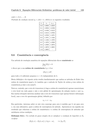 Cap´ıtulo 9. Equa¸c˜oes Diferenciais Ordin´arias: problemas de valor inicial 159
onde i = 0, 1, . . . , 9.
Partindo da condi¸c˜ao inicial x0 = x(0) = 1, obtˆem-se os seguintes resultados
ti xi xi+1
0.0 1.0000 1.0050
0.1 1.0050 1.0190
0.2 1.0190 1.0412
0.3 1.0412 1.0708
0.4 1.0708 1.1071
0.5 1.1071 1.1494
0.6 1.1494 1.1972
0.7 1.1972 1.2500
0.8 1.2500 1.3072
0.9 1.3072 1.3685
1.0 1.3685 —
9.6 Consistˆencia e convergˆencia
Um m´etodo de resolu¸c˜ao num´erica de equa¸c˜oes diferenciais diz-se consistente se
lim
h→0
Th = 0
e diz-se que a sua ordem de consistˆencia ´e p > 0 se
Th ≤ chp
,
para todo o h suﬁciente pequeno e c > 0, independente de h.
Desta deﬁni¸c˜ao e do exposto atr´as resulta imediatamente que ambos os m´etodos de Euler tˆem
ordem de consistˆencia igual a 1e tamb´em que o m´etodo de Taylor de ordem p tem ordem de
consistˆencia p (da´ı o seu nome!).
Note-se, contudo, que o erro de truncatura (e logo a ordem de consistˆencia) apenas caracterizam
o erro local em cada passo e n˜ao o erro global de aproxima¸c˜ao da solu¸c˜ao exacta x por xh.
Em muitas situa¸c˜oes interessa analisar n˜ao o erro de truncatura (que apenas fornece informa¸c˜ao
local), mas o erro de aproxima¸c˜ao global, deﬁnido por
eh = x − xh.
Em particular, interessa saber se este erro converge para zero `a medida que h vai para zero
e, em caso aﬁrmativo, qual a ordem de convergˆencia do m´etodo. Apresenta-se em seguida um
resultado que relaciona a ordem de consistˆencia e a ordem de convergˆencia de m´etodos que
satisfazem certas condi¸c˜oes.
Deﬁni¸c˜ao 9.6.1. Um m´etodo de passo simples diz-se satisfazer a condi¸c˜ao de Lipschitz se Fh
veriﬁcar
|Fh(t, v) − Fh(t, w)| ≤ Lh|v − w|, t ∈ [t0, T],
 