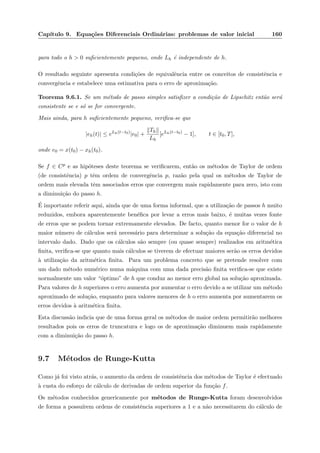 Cap´ıtulo 9. Equa¸c˜oes Diferenciais Ordin´arias: problemas de valor inicial 160
para todo o h > 0 suﬁcientemente pequeno, onde Lh ´e independente de h.
O resultado seguinte apresenta condi¸c˜oes de equivalˆencia entre os conceitos de consistˆencia e
convergˆencia e estabelece uma estimativa para o erro de aproxima¸c˜ao.
Teorema 9.6.1. Se um m´etodo de passo simples satisﬁzer a condi¸c˜ao de Lipschitz ent˜ao ser´a
consistente se e s´o se for convergente.
Mais ainda, para h suﬁcientemente pequeno, veriﬁca-se que
|eh(t)| ≤ eLh(t−t0)
|e0| +
Th
Lh
[eLh(t−t0)
− 1], t ∈ [t0, T],
onde e0 = x(t0) − xh(t0).
Se f ∈ Cp e as hip´oteses deste teorema se veriﬁcarem, ent˜ao os m´etodos de Taylor de ordem
(de consistˆencia) p tˆem ordem de convergˆencia p, raz˜ao pela qual os m´etodos de Taylor de
ordem mais elevada tˆem associados erros que convergem mais rapidamente para zero, isto com
a diminui¸c˜ao do passo h.
´E importante referir aqui, ainda que de uma forma informal, que a utiliza¸c˜ao de passos h muito
reduzidos, embora aparentemente ben´eﬁca por levar a erros mais baixo, ´e muitas vezes fonte
de erros que se podem tornar extremamente elevados. De facto, quanto menor for o valor de h
maior n´umero de c´alculos ser´a necess´ario para determinar a solu¸c˜ao da equa¸c˜ao diferencial no
intervalo dado. Dado que os c´alculos s˜ao sempre (ou quase sempre) realizados em aritm´etica
ﬁnita, veriﬁca-se que quanto mais c´alculos se tiverem de efectuar maiores ser˜ao os erros devidos
`a utiliza¸c˜ao da aritm´etica ﬁnita. Para um problema concreto que se pretende resolver com
um dado m´etodo num´erico numa m´aquina com uma dada precis˜ao ﬁnita veriﬁca-se que existe
normalmente um valor “´optimo” de h que conduz ao menor erro global na solu¸c˜ao aproximada.
Para valores de h superiores o erro aumenta por aumentar o erro devido a se utilizar um m´etodo
aproximado de solu¸c˜ao, enquanto para valores menores de h o erro aumenta por aumentarem os
erros devidos `a aritm´etica ﬁnita.
Esta discuss˜ao indicia que de uma forma geral os m´etodos de maior ordem permitir˜ao melhores
resultados pois os erros de truncatura e logo os de aproxima¸c˜ao diminuem mais rapidamente
com a diminui¸c˜ao do passo h.
9.7 M´etodos de Runge-Kutta
Como j´a foi visto atr´as, o aumento da ordem de consistˆencia dos m´etodos de Taylor ´e efectuado
`a custa do esfor¸co de c´alculo de derivadas de ordem superior da fun¸c˜ao f.
Os m´etodos conhecidos genericamente por m´etodos de Runge-Kutta foram desenvolvidos
de forma a possu´ırem ordens de consistˆencia superiores a 1 e a n˜ao necessitarem do c´alculo de
 
