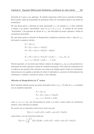 Cap´ıtulo 9. Equa¸c˜oes Diferenciais Ordin´arias: problemas de valor inicial 161
derivadas de f para a sua aplica¸c˜ao. ´E tamb´em importante referir que os m´etodos de Runge-
Kutta gozam ainda da propriedade de possu´ırem ordem de convergˆencia igual `a sua ordem de
consistˆencia.
De uma forma geral, a obten¸c˜ao do valor aproximado xi+1 no instante ti+1 ´e feita avaliando
a fun¸c˜ao f em pontos “interm´edios” entre (ti, xi) e (ti+1, xi+1). A selec¸c˜ao de tais pontos
“interm´edios” e da express˜ao de c´alculo de xi+1 s˜ao efectuadas de modo a garantir a ordem de
consistˆencia pretendida.
De uma forma geral os m´etodos de Runge-Kutta (expl´ıcitos) permitem obter o valor de xi+1
efectuando os seguinte c´alculos
F1 = f(ti, xi)
F2 = f(ti + α2h, xi + hβ21F1)
F3 = f(ti + α3h, xi + h(β31F1 + β32F2))
. . .
Fs = f(ti + αsh, xi + h(βs,1F1 + βs,2F2 + . . . + βs,s−1Fs−1))
xi+1 = xi + h(w1F1 + w2F2 + . . . + wsFs)
Nestas express˜oes, s ´e um inteiro que traduz o n´umero de est´agios e αj, βjk e wj s˜ao parˆametros a
determinar de modo a garantir a ordem de consistˆencia desejada. Para ordens de consistˆencia at´e
4 veriﬁca-se sem poss´ıvel obter m´etodos com n´umero de est´agios igual `a ordem de consistˆencia.
Apresentam-se em seguida os m´etodos de ordem 2, indicando-se o processo de determina¸c˜ao dos
coeﬁcientes, e tamb´em o m´etodo de ordem 4 mais utilizado.
M´etodos de Runge-Kutta de 2
a
ordem
Estes m´etodos utilizam apenas um ponto interm´edio entre ti e ti+1. O valor de xi+1 ´e calculado
com as seguintes express˜oes
F1 = f(ti, xi)
F2 = f(ti + α2h, xi + hβ21F1)
xi+1 = xi + h(w1F1 + w2F2)
onde w1, w2, α2 e β21, s˜ao determinados de modo a se obter a maior ordem de consistˆencia
poss´ıvel, como indicado em seguida.
De acordo com as express˜oes acima tem-se neste caso que
Fh(t, x) = w1f(t, x(t)) + w2f(t + α2h, x(t) + hβ21F1)
sendo ent˜ao o erro de truncatura dado por
Th(t, x) =
1
h
t+h
t
f(ξ), x(ξ))dξ − w1f(t, x(t)) − w2f(t + α2h, x(t) + hβ21F1)
 