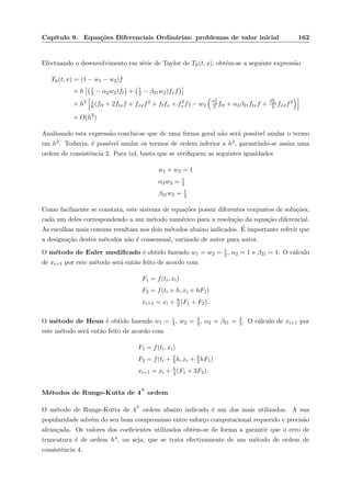 Cap´ıtulo 9. Equa¸c˜oes Diferenciais Ordin´arias: problemas de valor inicial 162
Efectuando o desenvolvimento em s´erie de Taylor de Th(t, x), obt´em-se a seguinte express˜ao
Th(t, x) = (1 − w1 − w2)f
+ h 1
2 − α2w2)ft + 1
2 − β21w2)fxf
+ h2 1
6(ftt + 2ftxf + fxxf2
+ ftfx + f2
xf) − w2
α2
2
2 ftt + α2β21ftxf +
β2
21
2 fxxf2
+ O(h3
)
Analisando esta express˜ao conclui-se que de uma forma geral n˜ao ser´a poss´ıvel anular o termo
em h2. Todavia, ´e poss´ıvel anular os termos de ordem inferior a h2, garantindo-se assim uma
ordem de consistˆencia 2. Para tal, basta que se veriﬁquem as seguintes igualdades
w1 + w2 = 1
α2w2 = 1
2
β21w2 = 1
2
Como facilmente se constata, este sistema de equa¸c˜oes possui diferentes conjuntos de solu¸c˜oes,
cada um deles correspondendo a um m´etodo num´erico para a resolu¸c˜ao da equa¸c˜ao diferencial.
As escolhas mais comuns resultam nos dois m´etodos abaixo indicados. ´E importante referir que
a designa¸c˜ao destes m´etodos n˜ao ´e consensual, variando de autor para autor.
O m´etodo de Euler modiﬁcado ´e obtido fazendo w1 = w2 = 1
2, α2 = 1 e β21 = 1. O c´alculo
de xi+1 por este m´etodo ser´a ent˜ao feito de acordo com
F1 = f(ti, xi)
F2 = f(ti + h, xi + hF1)
xi+1 = xi + h
2 (F1 + F2).
O m´etodo de Heun ´e obtido fazendo w1 = 1
4 , w2 = 3
4 , α2 = β21 = 2
3. O c´alculo de xi+1 por
este m´etodo ser´a ent˜ao feito de acordo com
F1 = f(ti, xi)
F2 = f(ti + 2
3 h, xi + 2
3hF1)
xi+1 = xi + h
4 (F1 + 3F2).
M´etodos de Runge-Kutta de 4
a
ordem
O m´etodo de Runge-Kutta de 4
a
ordem abaixo indicado ´e um dos mais utilizados. A sua
popularidade adv´em do seu bom compromisso entre esfor¸co computacional requerido e precis˜ao
alcan¸cada. Os valores dos coeﬁcientes utilizados obtˆem-se de forma a garantir que o erro de
truncatura ´e de ordem h4, ou seja, que se trata efectivamente de um m´etodo de ordem de
consistˆencia 4.
 