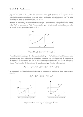 Cap´ıtulo 1. Fundamentos 11
Seja ent˜ao f : R → R. A situa¸c˜ao que iremos tratar pode descrever-se do seguinte modo:
conhecendo uma aproxima¸c˜ao x∗ de x, que valor y∗ considerar para aproximar y = f(x) e como
relacionar os erros de aproxima¸c˜ao de x∗ e de y∗?
No caso de a fun¸c˜ao f ser cont´ınua veriﬁca-se que `a medida que x∗ se aproxima de x mais o
valor f(x∗) se aproxima de f(x). Nesta situa¸c˜ao, que ´e a mais usual, pode utilizar-se o valor
y∗ = f(x∗) como aproxima¸c˜ao de y = f(x).
x x*
y*
y
f
Figura 1.2: f(x∗) aproxima¸c˜ao de f(x).
Para al´em da determina¸c˜ao do valor aproximado de y∗ = f(x∗), interessa tamb´em caracterizar
o erro cometido nesta aproxima¸c˜ao, ou melhor, relacionar este erro com o erro de aproxima¸c˜ao
de x por x∗. ´E claro que o erro ∆y∗ = y − y∗ depender´a do erro ∆x∗ = x − x∗ e tamb´em da
fun¸c˜ao f em quest˜ao. De facto, o erro de aproxima¸c˜ao ∆y∗ ´e obtido pela express˜ao
∆y∗
= y − y∗
= f(x) − f(x∗
) = f(x∗
+ ∆x∗
) − f(x∗
).
Se a fun¸c˜ao f for continuamente diferenci´avel, a aplica¸c˜ao do teorema do valor m´edio permite
escrever
f(x∗
+ ∆x∗
) − f(x∗
) = f (¯x) · ∆x∗
x x*
y*
y
f
Fun¸c˜ao de varia¸c˜ao lenta
x x*
y*
y
f
Fun¸c˜ao de varia¸c˜ao r´apida
Figura 1.3: Inﬂuˆencia de f na propaga¸c˜ao de erros.
 