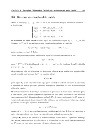 Cap´ıtulo 9. Equa¸c˜oes Diferenciais Ordin´arias: problemas de valor inicial 164
9.8 Sistemas de equa¸c˜oes diferenciais
Dadas as fun¸c˜oes f1, f2, . . . , fn, de R1+n em R, um sistema de equa¸c˜oes diferenciais de ordem 1
´e deﬁnido por 


x1(t) = f1(t, x1(t), x2(t), . . . , xn(t))
x2(t) = f2(t, x1(t), x2(t), . . . , xn(t))
...
xn(t) = fn(t, x1(t), x2(t), . . . , xn(t))
O problema de valor inicial consiste agora em determinar fun¸c˜oes x1, x2, . . . , xn, de um
intervalo [t0, T] em R, que satisfazem estas equa¸c˜oes diferenciais e as condi¸c˜oes
x1(t0) = x1,0, x2(t0) = x2,0, . . . , xn(t0) = xn,0,
para x1,0, x2,0, . . . , xn,0 ∈ R dados.
Numa nota¸c˜ao mais compacta, o sistema de equa¸c˜oes diferenciais representa-se por
x (t) = f(t, x(t))
onde f : R1+n → Rn ´e deﬁnida por f = [f1 f2 . . . fn]T e x ´e a fun¸c˜ao de R em Rn, deﬁnida
por x = [x1 x2 . . . xn]T.
O problema de valor inicial consiste em determinar a fun¸c˜ao x que satisfaz esta equa¸c˜ao difer-
encial vectorial num intervalo [t0, T] e a condi¸c˜ao inicial
x(t0) = x0,
para algum x0 ∈ Rn. Importa referir aqui que ´e poss´ıvel estabelecer condi¸c˜oes de existˆencia
e unicidade de solu¸c˜ao para este problema an´alogas `as formuladas no caso de uma equa¸c˜ao
diferencial escalar.
Os m´etodos num´ericos de resolu¸c˜ao aproximada de problemas de valor inicial estudados para
o caso escalar (uma equa¸c˜ao) podem ser aplicados de uma forma imediata ao caso vectorial
(sistema de equa¸c˜oes). Considerando uma malha {ti}N
i=0 de passo h no intervalo [t0, T], sendo xh
uma solu¸c˜ao aproximada do problema de valor inicial, de um modo geral, os valores xi = xh(ti)
podem ser obtidos pela express˜ao de recorrˆencia
xi+1 = xi + hFh(ti, xi),
para i = 0, 1, . . . , N −1, sendo tamb´em habitual considerar xh(t0) = x0. ´E de notar a semelhan¸ca
entre esta express˜ao de recorrˆencia e a express˜ao geral utilizada no caso escalar.
A fun¸c˜ao Fh deﬁne-se em termos de f, de forma an´aloga ao caso escalar. A principal diferen¸ca
face ao caso escalar reside no facto dos valores xi a determinar por via num´erica serem elementos
de Rn, sendo em cada passo necess´ario calcular n n´umeros reais.
 