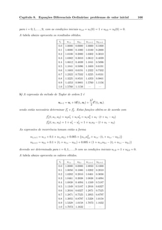 Cap´ıtulo 9. Equa¸c˜oes Diferenciais Ordin´arias: problemas de valor inicial 166
para i = 0, 1, . . . , 9, com as condi¸c˜oes iniciais u1,0 = u1(0) = 1 e u2,0 = u2(0) = 0.
A tabela abaixo apresenta os resultados obtidos.
ti u1,i u2,i u1,i+1 u2,i+1
0.0 1.0000 0.0000 1.0000 0.1000
0.1 1.0000 0.1000 1.0100 0.2000
0.2 1.0100 0.2000 1.0302 0.3010
0.3 1.0302 0.3010 1.0612 0.4039
0.4 1.0612 0.4039 1.1041 0.5096
0.5 1.1041 0.5096 1.1603 0.6191
0.6 1.1603 0.6191 1.2322 0.7332
0.7 1.2322 0.7332 1.3225 0.8531
0.8 1.3225 0.8531 1.4353 0.9801
0.9 1.4353 0.9801 1.5760 1.1156
1.0 1.5760 1.1156 — —
b) A express˜ao do m´etodo de Taylor de ordem 2 ´e
ui+1 = ui + hf(ti, ui) +
h2
2
f (ti, ui)
sendo ent˜ao necess´ario determinar f1 e f2. Estas fun¸c˜oes obtˆem-se de acordo com
f1(t, u1, u2) = u2u1 + u1u2 = u1u2
2 + u1 · (t + u1 − u2)
f2(t, u1, u2) = 1 + u1 − u2 = 1 + u1u2 − (t + u1 − u2)
As express˜oes de recorrˆencia tomam ent˜ao a forma
u1,i+1 = u1,i + 0.1 × u1,iu2,i + 0.005 × u1,iu2
2,i + u1,i · (ti + u1,i − u2,i)
u2,i+1 = u2,i + 0.1 × (ti + u1,i − u2,i) + 0.005 × (1 + u1,iu2,i − (ti + u1,i − u2,i))
devendo ser determinada para i = 0, 1, . . . , 9 com as condi¸c˜oes iniciais u1,0 = 1 e u2,0 = 0.
A tabela abaixo apresenta os valores obtidos.
ti u1,i u2,i u1,i+1 u2,i+1
0.0 1.0000 0.0000 1.0050 0.1000
0.1 1.0050 0.1000 1.0202 0.2010
0.2 1.0202 0.2010 1.0461 0.3038
0.3 1.0461 0.3038 1.0838 0.4094
0.4 1.0838 0.4094 1.1349 0.5187
0.5 1.1349 0.5187 1.2016 0.6327
0.6 1.2016 0.6327 1.2871 0.7525
0.7 1.2871 0.7525 1.3955 0.8797
0.8 1.3955 0.8797 1.5328 1.0158
0.9 1.5328 1.0158 1.7073 1.1632
1.0 1.7073 1.1632 — —
 