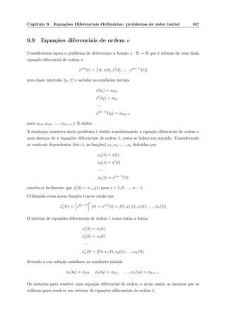 Cap´ıtulo 9. Equa¸c˜oes Diferenciais Ordin´arias: problemas de valor inicial 167
9.9 Equa¸c˜oes diferenciais de ordem n
Consideremos agora o problema de determinar a fun¸c˜ao x : R → R que ´e solu¸c˜ao de uma dada
equa¸c˜ao diferencial de ordem n
x(n)
(t) = f(t, x(t), x (t), . . . , x(n−1)
(t))
num dado intervalo [t0, T] e satisfaz as condi¸c˜oes iniciais
x(t0) = x0,0
x (t0) = x0,1
· · ·
x(n−1)
(t0) = x0,n−1
para x0,0, x0,1, . . . , x0,n−1 ∈ R dados.
A resolu¸c˜ao num´erica deste problema ´e obtida transformando a equa¸c˜ao diferencial de ordem n
num sistema de n equa¸c˜oes diferenciais de ordem 1, como se indica em seguida. Considerando
as vari´aveis dependentes (isto ´e, as fun¸c˜oes) x1, x2, . . . , xn deﬁnidas por
x1(t) = x(t)
x2(t) = x (t)
· · ·
xn(t) = x(n−1)
(t)
conclui-se facilmente que xi(t) = xi+1(t) para i = 1, 2, . . . , n − 1.
Utilizando estas novas fun¸c˜oes tem-se ainda que
xn(t) = x(n−1)
(t) = x(n)
(t) = f(t, x1(t), x2(t), . . . , xn(t))
O sistema de equa¸c˜oes diferenciais de ordem 1 toma ent˜ao a forma
x1(t) = x2(t)
x2(t) = x3(t)
· · ·
xn(t) = f(t, x1(t), x2(t), . . . , xn(t))
devendo a sua solu¸c˜ao satisfazer as condi¸c˜oes iniciais
x1(t0) = x0,0, x2(t0) = x0,1, . . . , xn(t0) = x0,n−1.
Os m´etodos para resolver uma equa¸c˜ao diferencial de ordem n ser˜ao assim os mesmos que se
utilizam para resolver um sistema de equa¸c˜oes diferenciais de ordem 1.
 