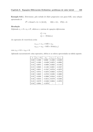 Cap´ıtulo 9. Equa¸c˜oes Diferenciais Ordin´arias: problemas de valor inicial 168
Exemplo 9.9.1. Determinar, pelo m´etodo de Euler progressivo com passo 0.05, uma solu¸c˜ao
aproximada de
θ + 10 sin θ = 0, t ∈ [0, 0.5], θ(0) = 0.1, θ (0) = 0.
Resolu¸c˜ao
Deﬁnindo x1 = θ e x2 = θ , obt´em-se o sistema de equa¸c˜oes diferenciais
x1 = x2
x2 = −10 sin(x1)
As express˜oes de recorrˆencia ser˜ao
x1,i+1 = x1,i + 0.05 × x2,i
x2,i+1 = x2,i − 0.05 × 10 sin(x1,i)
com x1,0 = 0.1 e x2,0 = 0.
Aplicando sucessivamente estas express˜oes, obtˆem-se os valores apresentados na tabela seguinte.
ti x1,i = θi x2,i x1,i+1 x2,i+1
0.00 0.1000 0.0000 0.1000 −0.0499
0.05 0.1000 −0.0499 0.0975 −0.0998
0.10 0.0975 −0.0998 0.0925 −0.1485
0.15 0.0925 −0.1485 0.0851 −0.1947
0.20 0.0851 −0.1947 0.0754 −0.2372
0.25 0.0754 −0.2372 0.0635 −0.2748
0.30 0.0635 −0.2748 0.0498 −0.3066
0.35 0.0498 −0.3066 0.0344 −0.3314
0.40 0.0344 −0.3314 0.0179 −0.3486
0.45 0.0179 −0.3486 0.0004 −0.3576
0.50 0.0004 −0.3576 — —
 