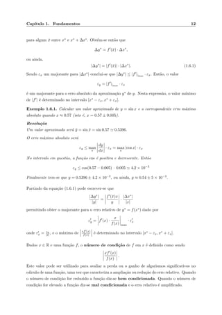Cap´ıtulo 1. Fundamentos 12
para algum ¯x entre x∗ e x∗ + ∆x∗. Obt´em-se ent˜ao que
∆y∗
= f (¯x) · ∆x∗
,
ou ainda,
|∆y∗
| = |f (¯x)| · |∆x∗
|. (1.6.1)
Sendo εx um majorante para |∆x∗| conclui-se que |∆y∗| ≤ |f ||max
· εx. Ent˜ao, o valor
εy = |f ||max
· εx
´e um majorante para o erro absoluto da aproxima¸c˜ao y∗ de y. Nesta express˜ao, o valor m´aximo
de |f | ´e determinado no intervalo [x∗ − εx, x∗ + εx].
Exemplo 1.6.1. Calcular um valor aproximado de y = sin x e o correspondente erro m´aximo
absoluto quando x ≈ 0.57 (isto ´e, x = 0.57 ± 0.005).
Resolu¸c˜ao
Um valor aproximado ser´a ¯y = sin ¯x = sin 0.57 0.5396.
O erro m´aximo absoluto ser´a
εy ≤ max
x
dy
dx
· εx = max
x
|cos x| · εx
No intervalo em quest˜ao, a fun¸c˜ao cos ´e positiva e decrescente. Ent˜ao
εy ≤ cos(0.57 − 0.005) · 0.005 4.2 × 10−3
Finalmente tem-se que y = 0.5396 ± 4.2 × 10−3, ou ainda, y ≈ 0.54 ± 5 × 10−3.
Partindo da equa¸c˜ao (1.6.1) pode escrever-se que
|∆y∗|
|y|
=
f (¯x)x
y
·
|∆x∗|
|x|
permitindo obter o majorante para o erro relativo de y∗ = f(x∗) dado por
εy = f (x) ·
x
f(x) max
· εx
onde εx = εx
|x|, e o m´aximo de xf (x)
f(x) ´e determinado no intervalo [x∗ − εx, x∗ + εx].
Dados x ∈ R e uma fun¸c˜ao f, o n´umero de condi¸c˜ao de f em x ´e deﬁnido como sendo
xf (x)
f(x)
.
Este valor pode ser utilizado para avaliar a perda ou o ganho de algarismos signiﬁcativos no
c´alculo de uma fun¸c˜ao, uma vez que caracteriza a amplia¸c˜ao ou redu¸c˜ao do erro relativo. Quando
o n´umero de condi¸c˜ao for reduzido a fun¸c˜ao diz-se bem condicionada. Quando o n´umero de
condi¸c˜ao for elevado a fun¸c˜ao diz-se mal condicionada e o erro relativo ´e ampliﬁcado.
 